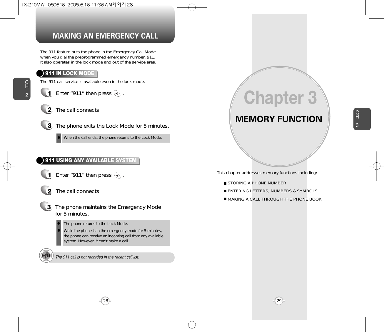 MEMORY FUNCTIONThis chapter addresses memory functions including:Chapter 3CH329MAKING AN EMERGENCY CALLCH228STORING A PHONE NUMBERENTERING LETTERS, NUMBERS &amp; SYMBOLSMAKING A CALL THROUGH THE PHONE BOOKThe 911 feature puts the phone in the Emergency Call Modewhen you dial the preprogrammed emergency number, 911. It also operates in the lock mode and out of the service area.The 911 call service is available even in the lock mode.911 IN LOCK MODE1Enter “911” then press       .When the call ends, the phone returns to the Lock Mode.2The call connects.3The phone exits the Lock Mode for 5 minutes.911 USING ANY AVAILABLE SYSTEM1Enter “911” then press       .The phone returns to the Lock Mode.While the phone is in the emergency mode for 5 minutes,the phone can receive an incoming call from any availablesystem. However, it can’t make a call.2The call connects.3The phone maintains the Emergency Modefor 5 minutes.lllThe 911 call is not recorded in the recent call list.
