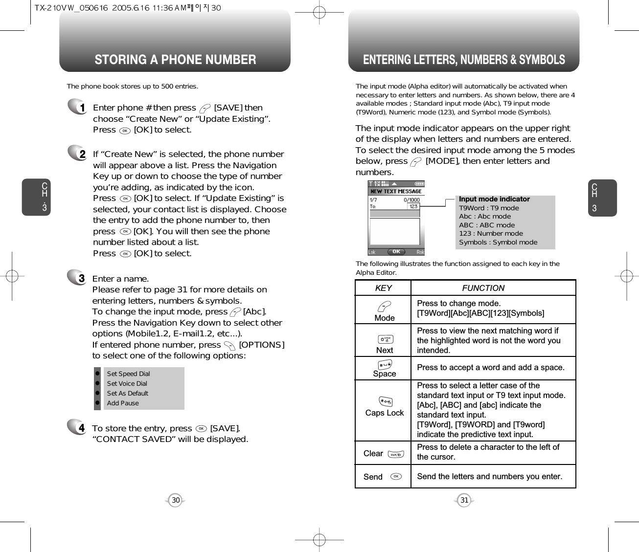 Enter a name. Please refer to page 31 for more details onentering letters, numbers &amp; symbols.  To change the input mode, press      [Abc]. Press the Navigation Key down to select otheroptions (Mobile1.2, E-mail1.2, etc...). If entered phone number, press       [OPTIONS] to select one of the following options:Input mode indicatorT9Word : T9 modeAbc : Abc modeABC : ABC mode123 : Number modeSymbols : Symbol modeSTORING A PHONE NUMBERENTERING LETTERS, NUMBERS &amp; SYMBOLSCH3The input mode (Alpha editor) will automatically be activated whennecessary to enter letters and numbers. As shown below, there are 4available modes ; Standard input mode (Abc), T9 input mode(T9Word), Numeric mode (123), and Symbol mode (Symbols).The following illustrates the function assigned to each key in theAlpha Editor.31CH.3The phone book stores up to 500 entries.1Enter phone # then press       [SAVE] thenchoose “Create New” or “Update Existing”.Press       [OK] to select. The input mode indicator appears on the upper rightof the display when letters and numbers are entered.To select the desired input mode among the 5 modesbelow, press       [MODE], then enter letters andnumbers.2If “Create New” is selected, the phone numberwill appear above a list. Press the NavigationKey up or down to choose the type of numberyou’re adding, as indicated by the icon. Press       [OK] to select. If “Update Existing” isselected, your contact list is displayed. Choosethe entry to add the phone number to, thenpress       [OK]. You will then see the phonenumber listed about a list. Press       [OK] to select.34To store the entry, press       [SAVE]. “CONTACT SAVED” will be displayed.30ModeNextSpaceCaps LockClearSendPress to change mode.[T9Word][Abc][ABC][123][Symbols]Press to view the next matching word ifthe highlighted word is not the word youintended.Press to accept a word and add a space.Press to select a letter case of thestandard text input or T9 text input mode.[Abc], [ABC] and [abc] indicate thestandard text input.[T9Word], [T9WORD] and [T9word]indicate the predictive text input.Press to delete a character to the left ofthe cursor.Send the letters and numbers you enter.KEY                               FUNCTIONlSet Speed DiallSet Voice DiallSet As DefaultlAdd Pause