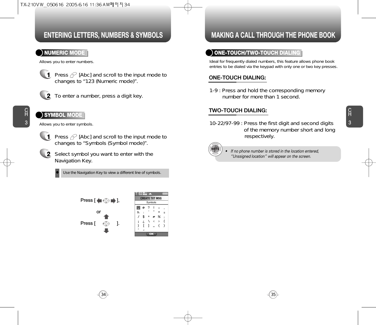 ENTERING LETTERS, NUMBERS &amp; SYMBOLS MAKING A CALL THROUGH THE PHONE BOOKCH3NUMERIC MODE1Press       [Abc] and scroll to the input mode tochanges to “Symbols (Symbol mode)”. 35CH3341Press       [Abc] and scroll to the input mode tochanges to “123 (Numeric mode)”.2To enter a number, press a digit key.Press [                ],orPress [                ].2Select symbol you want to enter with theNavigation Key.lUse the Navigation Key to view a different line of symbols.SYMBOL MODEAllows you to enter numbers.Allows you to enter symbols.Ideal for frequently dialed numbers, this feature allows phone bookentries to be dialed via the keypad with only one or two key presses.ONE-TOUCH/TWO-TOUCH DIALING1-9 : Press and hold the corresponding memory number for more than 1 second.ONE-TOUCH DIALING:10-22/97-99 : Press the first digit and second digits of the memory number short and long respectively.TWO-TOUCH DIALING:• If no phone number is stored in the location entered,“Unssigned location” will appear on the screen.
