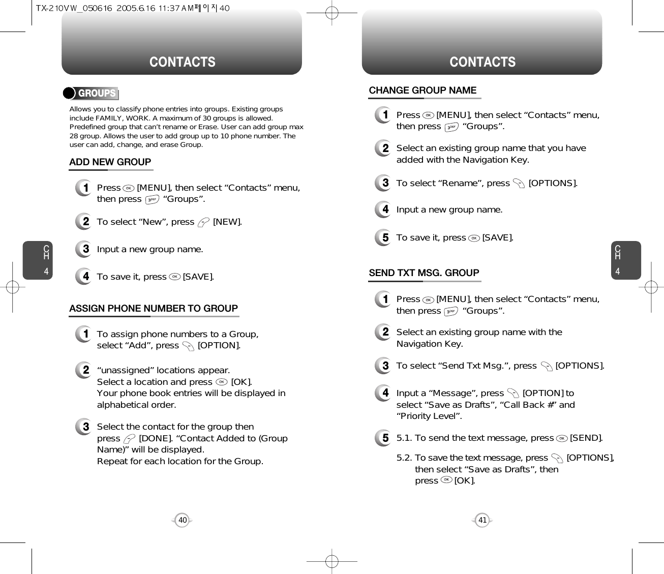 CH4CH440CONTACTS CONTACTS41CHANGE GROUP NAME2Select an existing group name that you haveadded with the Navigation Key.4Input a new group name.5To save it, press      [SAVE].3To select “Rename”, press       [OPTIONS].1Press      [MENU], then select “Contacts” menu,then press        “Groups”.GROUPSAllows you to classify phone entries into groups. Existing groupsinclude FAMILY, WORK. A maximum of 30 groups is allowed.Predefined group that can’t rename or Erase. User can add group max28 group. Allows the user to add group up to 10 phone number. Theuser can add, change, and erase Group.13Press      [MENU], then select “Contacts” menu,then press        “Groups”.ADD NEW GROUPInput a new group name.4To save it, press      [SAVE].2To select “New”, press       [NEW].1Press      [MENU], then select “Contacts” menu,then press        “Groups”.13To assign phone numbers to a Group, select “Add”, press       [OPTION].ASSIGN PHONE NUMBER TO GROUPSelect the contact for the group thenpress       [DONE]. “Contact Added to (GroupName)” will be displayed.Repeat for each location for the Group.2“unassigned” locations appear. Select a location and press       [OK]. Your phone book entries will be displayed inalphabetical order.SEND TXT MSG. GROUP2Select an existing group name with theNavigation Key.4Input a “Message”, press       [OPTION] toselect “Save as Drafts”, “Call Back #” and“Priority Level”.53To select “Send Txt Msg.”, press       [OPTIONS].5.1. To send the text message, press      [SEND].5.2. To save the text message, press [OPTIONS],then select “Save as Drafts”, then press      [OK].