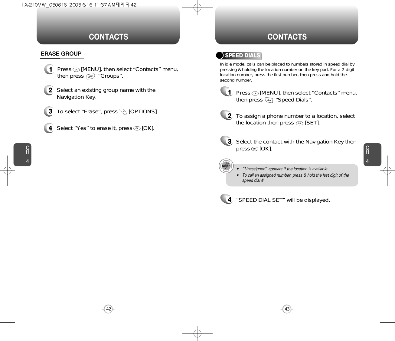 CH4CH442CONTACTS CONTACTS43In idle mode, calls can be placed to numbers stored in speed dial bypressing &amp; holding the location number on the key pad. For a 2-digitlocation number, press the first number, then press and hold thesecond number.SPEED DIALS12To assign a phone number to a location, selectthe location then press       [SET].3Select the contact with the Navigation Key thenpress      [OK].4“SPEED DIAL SET” will be displayed.• “Unassigned” appears if the location is available.• To call an assigned number, press &amp; hold the last digit of thespeed dial #.ERASE GROUP2Select an existing group name with theNavigation Key.3To select “Erase”, press       [OPTIONS].4Select “Yes” to erase it, press      [OK].1Press      [MENU], then select “Contacts” menu,then press         “Groups”.Press      [MENU], then select “Contacts” menu,then press        “Speed Dials”.