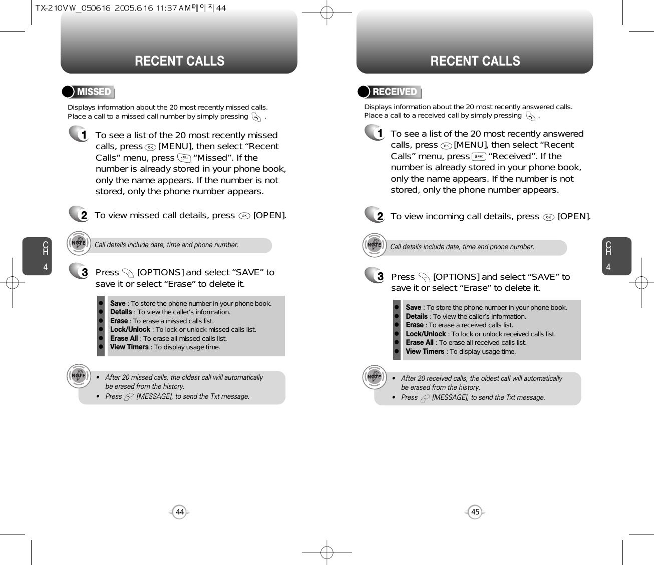 CH445CH444RECENT CALLS RECENT CALLSDisplays information about the 20 most recently missed calls. Place a call to a missed call number by simply pressing        . To see a list of the 20 most recently missed calls, press      [MENU], then select “RecentCalls” menu, press       “Missed”. If thenumber is already stored in your phone book,only the name appears. If the number is notstored, only the phone number appears.MISSED12To view missed call details, press       [OPEN].Call details include date, time and phone number.• After 20 missed calls, the oldest call will automatically be erased from the history.• Press        [MESSAGE], to send the Txt message.3Save : To store the phone number in your phone book.Details : To view the caller’s information.Erase : To erase a missed calls list.Lock/Unlock : To lock or unlock missed calls list.Erase All : To erase all missed calls list.View Timers : To display usage time.llllllPress       [OPTIONS] and select “SAVE” tosave it or select “Erase” to delete it.Call details include date, time and phone number.• After 20 received calls, the oldest call will automatically be erased from the history.• Press        [MESSAGE], to send the Txt message.Displays information about the 20 most recently answered calls. Place a call to a received call by simply pressing        .RECEIVED1To see a list of the 20 most recently answeredcalls, press      [MENU], then select “RecentCalls” menu, press       “Received”. If thenumber is already stored in your phone book,only the name appears. If the number is notstored, only the phone number appears.2To view incoming call details, press       [OPEN].3Save : To store the phone number in your phone book.Details : To view the caller’s information.Erase : To erase a received calls list.Lock/Unlock : To lock or unlock received calls list.Erase All : To erase all received calls list.View Timers : To display usage time.llllllPress       [OPTIONS] and select “SAVE” tosave it or select “Erase” to delete it.