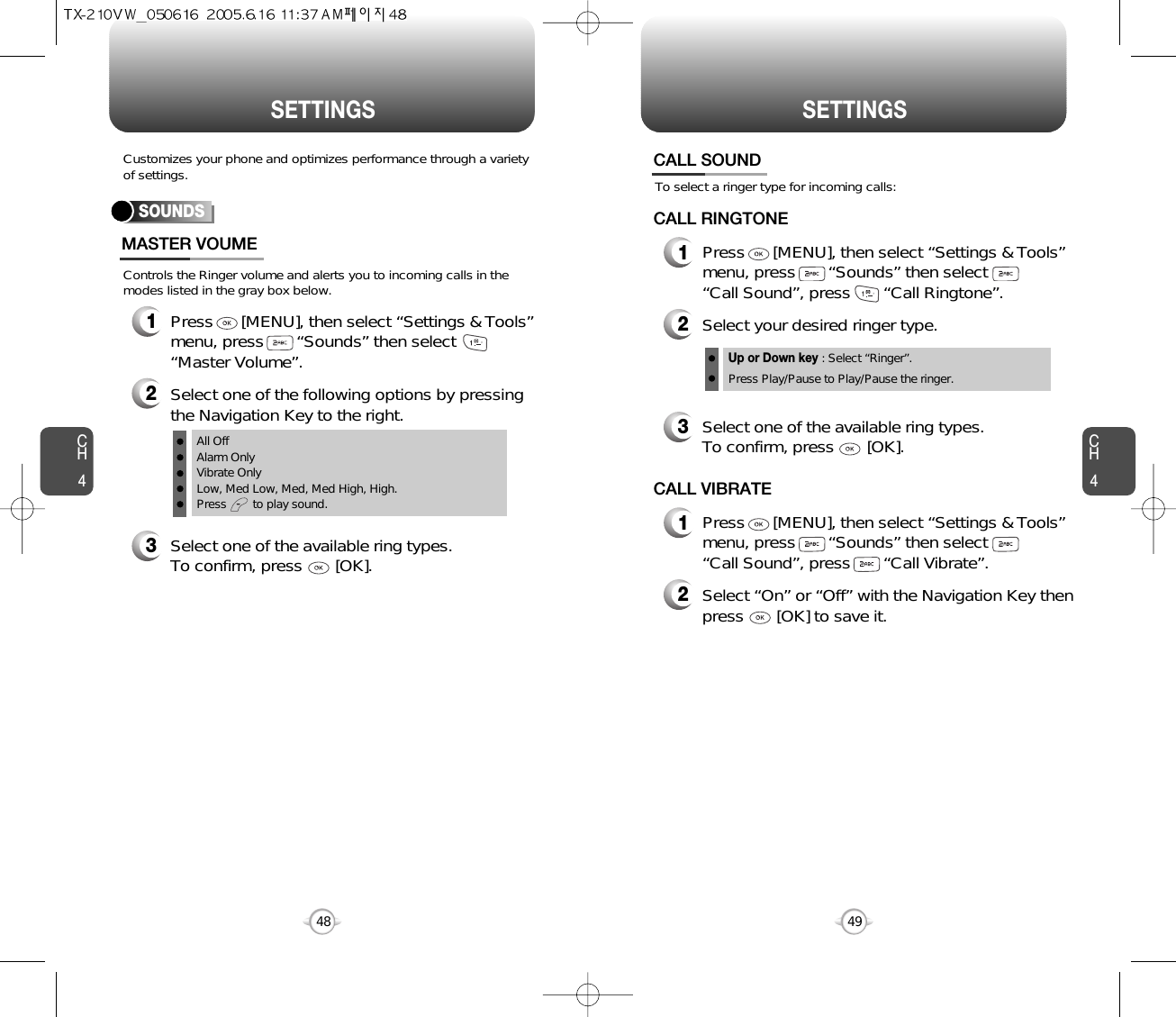 CH44948CH4SETTINGSSETTINGSControls the Ringer volume and alerts you to incoming calls in themodes listed in the gray box below.Customizes your phone and optimizes performance through a varietyof settings.SOUNDSMASTER VOUME2Select one of the following options by pressingthe Navigation Key to the right.3Select one of the available ring types.To confirm, press       [OK].1Press      [MENU], then select “Settings &amp; Tools”menu, press       “Sounds” then select“Master Volume”.All OffAlarm OnlyVibrate OnlyLow, Med Low, Med, Med High, High.Press        to play sound.To select a ringer type for incoming calls:CALL SOUND2Select your desired ringer type.3Select one of the available ring types.To confirm, press       [OK].1Press      [MENU], then select “Settings &amp; Tools”menu, press       “Sounds” then select       “Call Sound”, press       “Call Ringtone”.Up or Down key : Select “Ringer”.Press Play/Pause to Play/Pause the ringer.CALL RINGTONE2Select “On” or “Off” with the Navigation Key thenpress       [OK] to save it.1Press      [MENU], then select “Settings &amp; Tools”menu, press       “Sounds” then select       “Call Sound”, press       “Call Vibrate”.CALL VIBRATE