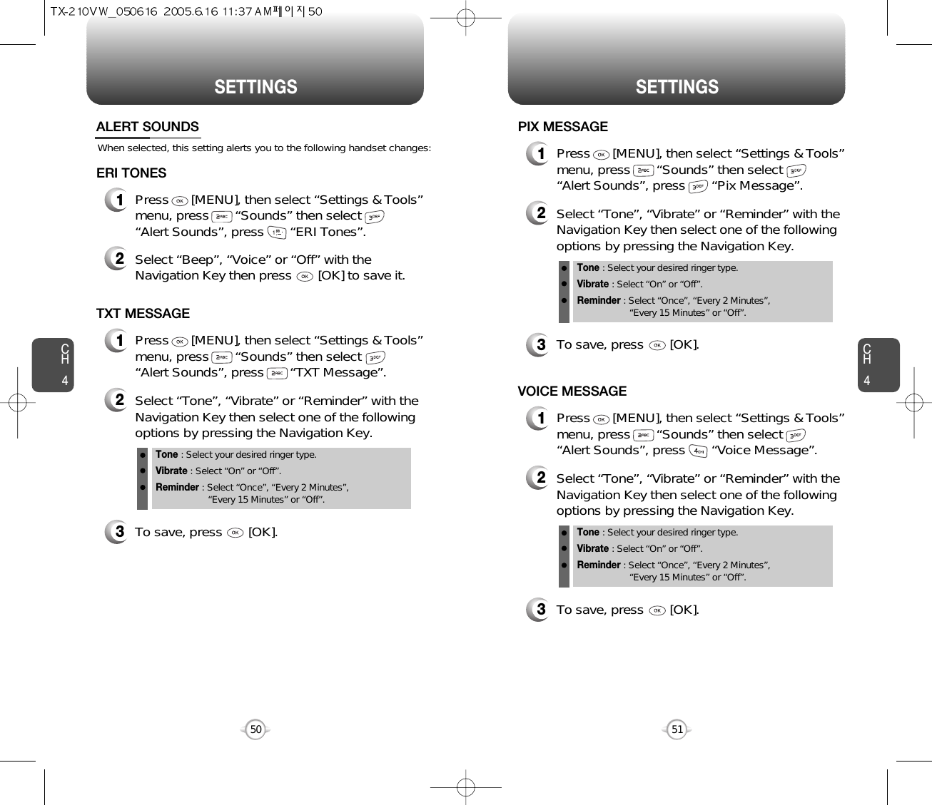 CH451CH450SETTINGS50SETTINGSWhen selected, this setting alerts you to the following handset changes:ALERT SOUNDS1Press      [MENU], then select “Settings &amp; Tools”menu, press       “Sounds” then select       “Alert Sounds”, press       “ERI Tones”.ERI TONES2Select “Beep”, “Voice” or “Off” with theNavigation Key then press       [OK] to save it.1Press      [MENU], then select “Settings &amp; Tools”menu, press       “Sounds” then select       “Alert Sounds”, press       “TXT Message”.TXT MESSAGE2Select “Tone”, “Vibrate” or “Reminder” with theNavigation Key then select one of the followingoptions by pressing the Navigation Key.Tone : Select your desired ringer type.Vibrate : Select “On” or “Off”.Reminder : Select “Once”, “Every 2 Minutes”, “Every 15 Minutes” or “Off”.3To save, press       [OK].1Press      [MENU], then select “Settings &amp; Tools”menu, press       “Sounds” then select       “Alert Sounds”, press       “Pix Message”.PIX MESSAGE2Select “Tone”, “Vibrate” or “Reminder” with theNavigation Key then select one of the followingoptions by pressing the Navigation Key.Tone : Select your desired ringer type.Vibrate : Select “On” or “Off”.Reminder : Select “Once”, “Every 2 Minutes”, “Every 15 Minutes” or “Off”.3To save, press       [OK].1Press      [MENU], then select “Settings &amp; Tools”menu, press       “Sounds” then select       “Alert Sounds”, press       “Voice Message”.VOICE MESSAGE2Select “Tone”, “Vibrate” or “Reminder” with theNavigation Key then select one of the followingoptions by pressing the Navigation Key.Tone : Select your desired ringer type.Vibrate : Select “On” or “Off”.Reminder : Select “Once”, “Every 2 Minutes”, “Every 15 Minutes” or “Off”.3To save, press       [OK].