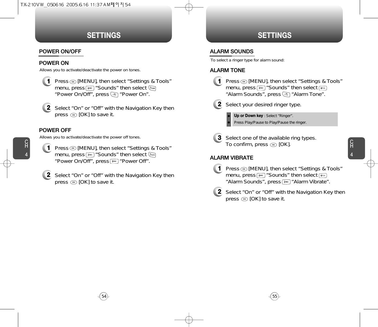 SETTINGS SETTINGSCH455CH454Allows you to activate/deactivate the power on tones.POWER ON/OFF1Press      [MENU], then select “Settings &amp; Tools”menu, press       “Sounds” then select       “Power On/Off”, press       “Power On”.POWER ON2Select “On” or “Off” with the Navigation Key thenpress       [OK] to save it.Allows you to activate/deactivate the power off tones.1Press      [MENU], then select “Settings &amp; Tools”menu, press       “Sounds” then select       “Power On/Off”, press       “Power Off”.POWER OFF2Select “On” or “Off” with the Navigation Key thenpress       [OK] to save it.To select a ringer type for alarm sound:ALARM SOUNDS2Select your desired ringer type.3Select one of the available ring types.To confirm, press       [OK].1Press      [MENU], then select “Settings &amp; Tools”menu, press       “Sounds” then select       “Alarm Sounds”, press       “Alarm Tone”.ALARM TONE2Select “On” or “Off” with the Navigation Key thenpress       [OK] to save it.1Press      [MENU], then select “Settings &amp; Tools”menu, press       “Sounds” then select       “Alarm Sounds”, press       “Alarm Vibrate”.ALARM VIBRATEUp or Down key : Select “Ringer”.Press Play/Pause to Play/Pause the ringer.