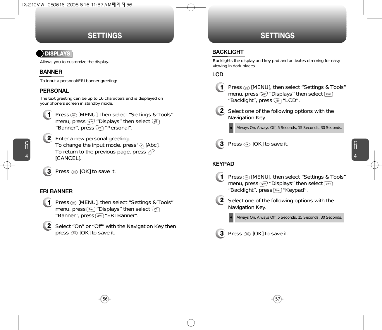 SETTINGS SETTINGSCH457CH456Allows you to customize the display.DISPLAYSTo input a personal/ERI banner greeting:The text greeting can be up to 16 characters and is displayed onyour phone’s screen in standby mode.BANNER2Enter a new personal greeting.To change the input mode, press      [Abc]. To return to the previous page, press[CANCEL].3Press       [OK] to save it.1Press      [MENU], then select “Settings &amp; Tools”menu, press       “Displays” then select       “Banner”, press       “Personal”.PERSONAL2Select “On” or “Off” with the Navigation Key thenpress       [OK] to save it.1Press      [MENU], then select “Settings &amp; Tools”menu, press       “Displays” then select       “Banner”, press       “ERI Banner”.ERI BANNERBacklights the display and key pad and activates dimming for easyviewing in dark places.BACKLIGHT2Select one of the following options with theNavigation Key.3Press       [OK] to save it.1Press      [MENU], then select “Settings &amp; Tools”menu, press       “Displays” then select       “Backlight”, press       “LCD”.LCDAlways On, Always Off, 5 Seconds, 15 Seconds, 30 Seconds.2Select one of the following options with theNavigation Key.3Press       [OK] to save it.1Press      [MENU], then select “Settings &amp; Tools”menu, press       “Displays” then select       “Backlight”, press       “Keypad”.KEYPADAlways On, Always Off, 5 Seconds, 15 Seconds, 30 Seconds.