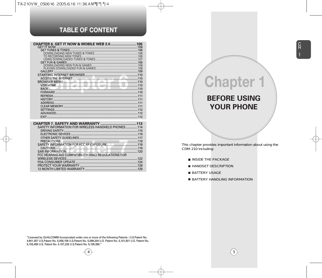 BEFORE USINGYOUR PHONECH.15This chapter provides important information about using the  CDM-210 including:Chapter 1INSIDE THE PACKAGEHANDSET DESCRIPTIONBATTERY USAGEBATTERY HANDLING INFORMATIONTABLE OF CONTENT4Chapter 6Chapter 7CHAPTER 6. GET IT NOW &amp; MOBILE WEB 2.0..........................105GET IT NOW .................................................................................................106GET TUNES &amp; TONES ........................................................................................106DOWNLOADING NEW TUNES &amp; TONES ........................................................106TO RECORDING NEW TONES .........................................................................106USING DOWNLOADED TUNES &amp; TONES.......................................................107GET FUN &amp; GAMES............................................................................................108DOWNLOADING NEW FUN &amp; GAMES ...........................................................108PLAYING DOWNLOADED FUN &amp; GAMES ......................................................108GALLERY .............................................................................................................109STARTING INTERNET BROWSER...............................................................110ACCESS THE INTERNET.....................................................................................110BROWSER MENU.........................................................................................110VZW HOME..........................................................................................................110BACK ....................................................................................................................110FORWARD ...........................................................................................................110REFRESH..............................................................................................................111HISTORY ..............................................................................................................111ADDRESS.............................................................................................................111CLEAR MEMORY.................................................................................................111SETTINGS............................................................................................................112ADVANCED..........................................................................................................112EXIT......................................................................................................................112CHAPTER 7. SAFETY AND WARRANTY ....................................113SAFETY INFORMATION FOR WIRELESS HANDHELD PHONES ..............114DRIVING SAFETY ................................................................................................115ELECTRONIC DEVICES .......................................................................................116OTHER SAFETY GUIDELINES ............................................................................117PRECAUTIONS ....................................................................................................118SAFETY INFORMATION FOR FCC RF EXPOSURE ....................................119CAUTIONS...........................................................................................................119SAR INFORMATION.....................................................................................120FCC HEARING-AID COMPATIBILITY (HAC) REGULATIONS FOR WIRELESS DEVICES.....................................................................................122FDA CONSUMER UPDATE ..........................................................................124PROTECT YOUR WARRANTY .....................................................................12812 MONTH LIMITED WARRANTY...............................................................129“Licensed by QUALCOMM Incorporated under one or more of the following Patents : U.S.Patent No.4,901,307 U.S.Patent No. 5,056,109 U.S.Patent No. 5,099,204 U.S. Patent No. 5,101,501 U.S. Patent No.5,103,459 U.S. Patent No. 5,107,225 U.S.Patent No. 5,109,390.” 