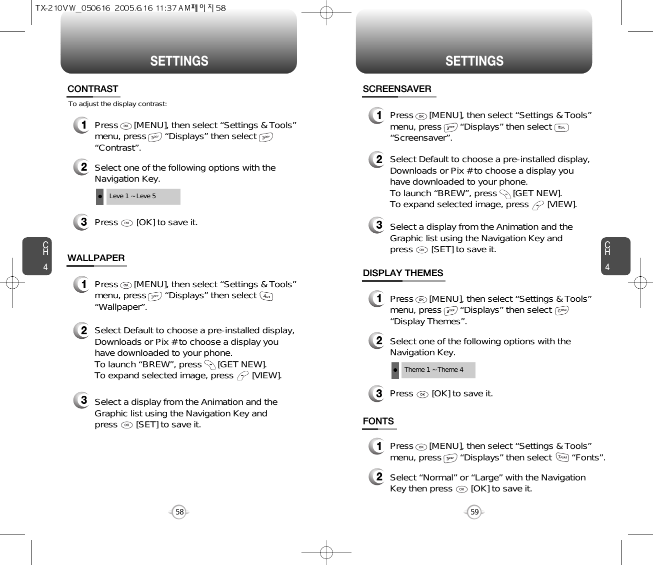 SETTINGS SETTINGSCH459CH458To adjust the display contrast:CONTRAST3Press       [OK] to save it.1Press      [MENU], then select “Settings &amp; Tools”menu, press       “Displays” then select       “Contrast”.2Select one of the following options with theNavigation Key.Leve 1 ~ Leve 5WALLPAPER1Press      [MENU], then select “Settings &amp; Tools”menu, press       “Displays” then select       “Wallpaper”.2Select Default to choose a pre-installed display,Downloads or Pix # to choose a display youhave downloaded to your phone.To launch “BREW”, press      [GET NEW]. To expand selected image, press       [VIEW].3Select a display from the Animation and theGraphic list using the Navigation Key and press       [SET] to save it.DISPLAY THEMES3Press       [OK] to save it.1Press      [MENU], then select “Settings &amp; Tools”menu, press       “Displays” then select       “Display Themes”.2Select one of the following options with theNavigation Key.Theme 1 ~ Theme 4SCREENSAVER1Press      [MENU], then select “Settings &amp; Tools”menu, press       “Displays” then select       “Screensaver”.2Select Default to choose a pre-installed display,Downloads or Pix # to choose a display youhave downloaded to your phone.To launch “BREW”, press      [GET NEW]. To expand selected image, press       [VIEW].3Select a display from the Animation and theGraphic list using the Navigation Key and press       [SET] to save it.FONTS1Press      [MENU], then select “Settings &amp; Tools”menu, press       “Displays” then select       “Fonts”.2Select “Normal” or “Large” with the NavigationKey then press       [OK] to save it.