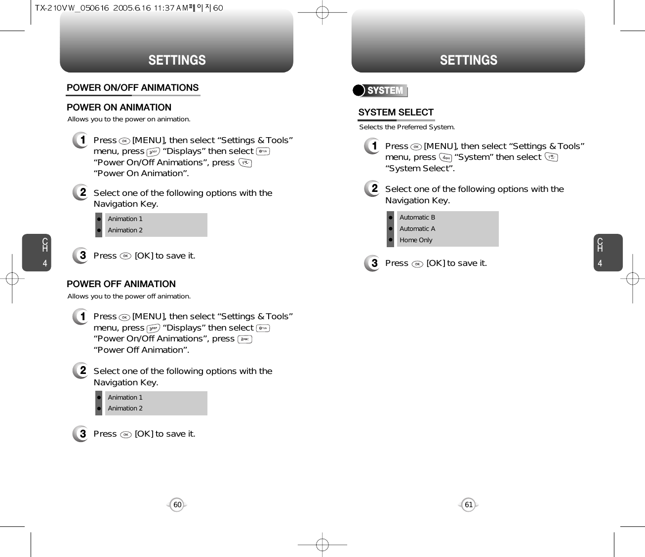 SETTINGS SETTINGSCH461CH460Allows you to the power on animation.POWER ON/OFF ANIMATIONS1Press      [MENU], then select “Settings &amp; Tools”menu, press       “Displays” then select      “Power On/Off Animations”, press       “Power On Animation”.POWER ON ANIMATIONAllows you to the power off animation.1Press      [MENU], then select “Settings &amp; Tools”menu, press       “Displays” then select     “Power On/Off Animations”, press       “Power Off Animation”.POWER OFF ANIMATION3Press       [OK] to save it.2Select one of the following options with theNavigation Key.Animation 1Animation 23Press       [OK] to save it.2Select one of the following options with theNavigation Key.Animation 1Animation 2SYSTEMSelects the Preferred System.SYSTEM SELECT1Press      [MENU], then select “Settings &amp; Tools”menu, press       “System” then select      “System Select”.3Press       [OK] to save it.2Select one of the following options with theNavigation Key.Automatic BAutomatic AHome Only