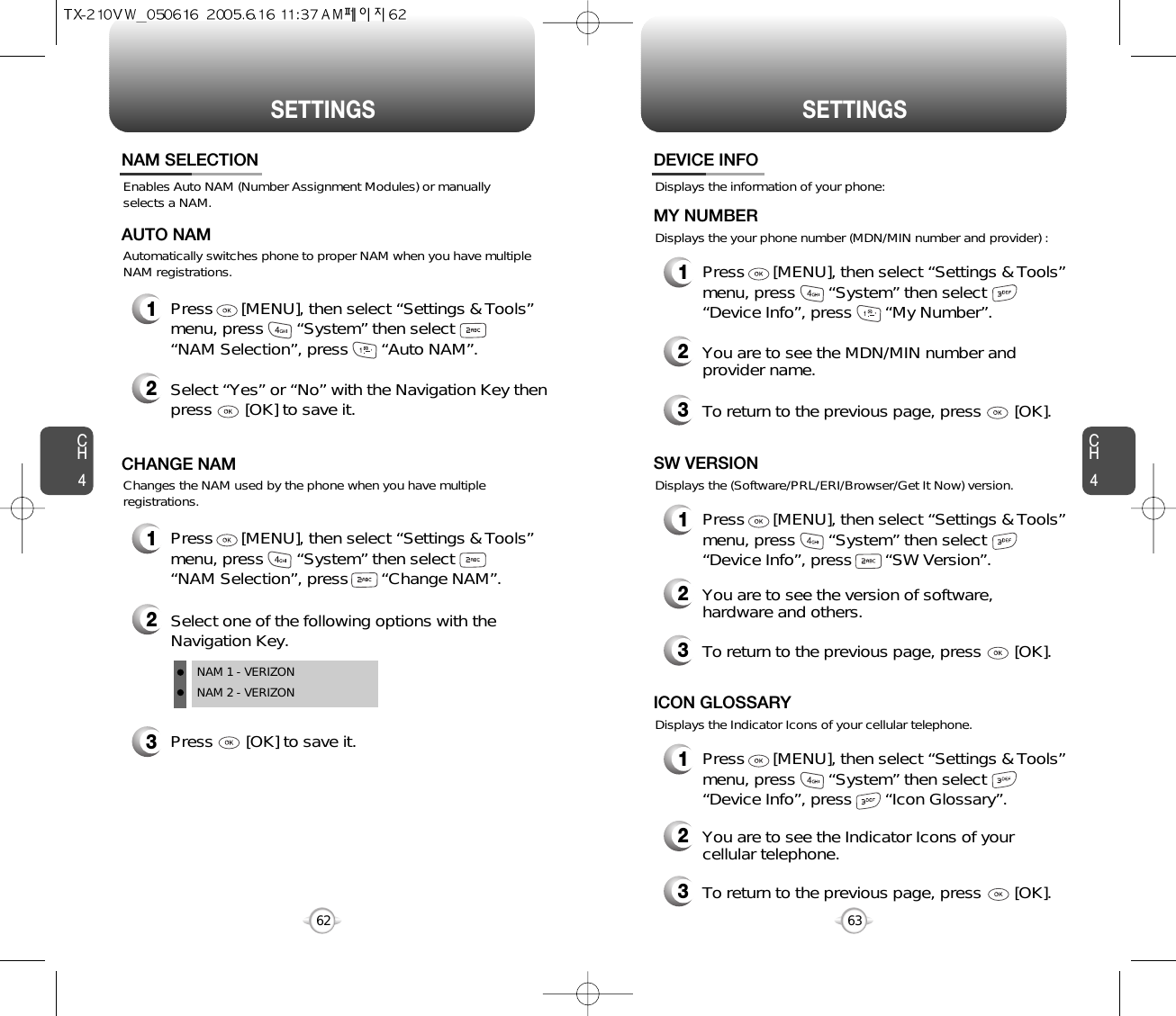 SETTINGS SETTINGSCH463CH462Enables Auto NAM (Number Assignment Modules) or manuallyselects a NAM.NAM SELECTION1Press      [MENU], then select “Settings &amp; Tools”menu, press       “System” then select      “NAM Selection”, press       “Auto NAM”.3Press       [OK] to save it.2Select one of the following options with theNavigation Key.NAM 1 - VERIZONNAM 2 - VERIZONAutomatically switches phone to proper NAM when you have multipleNAM registrations.AUTO NAM2Select “Yes” or “No” with the Navigation Key thenpress       [OK] to save it.1Press      [MENU], then select “Settings &amp; Tools”menu, press       “System” then select      “NAM Selection”, press       “Change NAM”.Changes the NAM used by the phone when you have multipleregistrations.CHANGE NAMDisplays the information of your phone:DEVICE INFO1Press      [MENU], then select “Settings &amp; Tools”menu, press       “System” then select      “Device Info”, press       “My Number”.Displays the your phone number (MDN/MIN number and provider) :MY NUMBER3To return to the previous page, press       [OK].3To return to the previous page, press       [OK].1Press      [MENU], then select “Settings &amp; Tools”menu, press       “System” then select      “Device Info”, press       “SW Version”.Displays the (Software/PRL/ERI/Browser/Get It Now) version.SW VERSION2You are to see the Indicator Icons of yourcellular telephone.2You are to see the version of software,hardware and others.2You are to see the MDN/MIN number andprovider name.3To return to the previous page, press       [OK].1Press      [MENU], then select “Settings &amp; Tools”menu, press       “System” then select      “Device Info”, press       “Icon Glossary”.Displays the Indicator Icons of your cellular telephone.ICON GLOSSARY