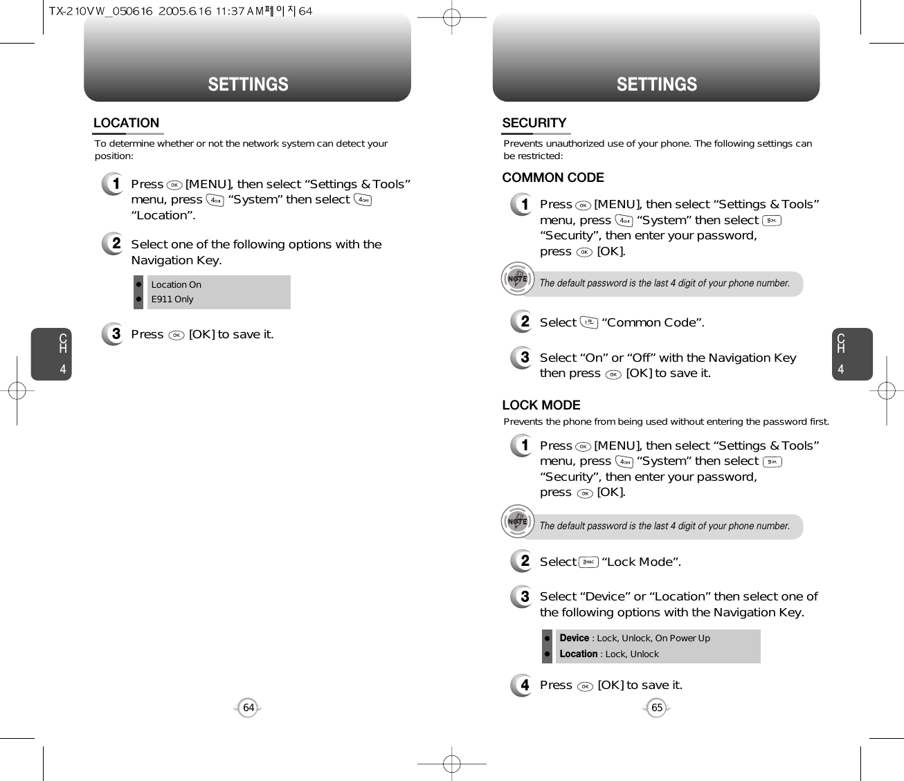 SETTINGS SETTINGSCH465CH464To determine whether or not the network system can detect yourposition:LOCATION1Press      [MENU], then select “Settings &amp; Tools”menu, press       “System” then select      “Location”.3Press       [OK] to save it.2Select one of the following options with theNavigation Key.Location OnE911 Only4Press       [OK] to save it.Device : Lock, Unlock, On Power UpLocation : Lock, UnlockPrevents unauthorized use of your phone. The following settings canbe restricted:Prevents the phone from being used without entering the password first.SECURITY1Press      [MENU], then select “Settings &amp; Tools”menu, press       “System” then select      “Security”, then enter your password, press       [OK].3Select “On” or “Off” with the Navigation Keythen press       [OK] to save it.2Select       “Common Code”.COMMON CODEThe default password is the last 4 digit of your phone number.1Press      [MENU], then select “Settings &amp; Tools”menu, press       “System” then select      “Security”, then enter your password, press       [OK].3Select “Device” or “Location” then select one ofthe following options with the Navigation Key.2Select       “Lock Mode”.LOCK MODEThe default password is the last 4 digit of your phone number.