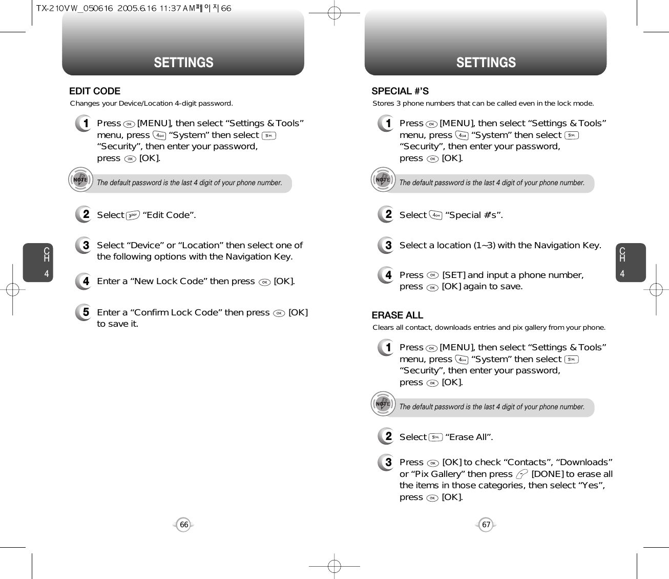 SETTINGS SETTINGSCH467CH4664Enter a “New Lock Code” then press       [OK]. 5Enter a “Confirm Lock Code” then press       [OK]to save it. 1Press      [MENU], then select “Settings &amp; Tools”menu, press       “System” then select      “Security”, then enter your password, press       [OK].3Select “Device” or “Location” then select one ofthe following options with the Navigation Key.2Select       “Edit Code”.EDIT CODEThe default password is the last 4 digit of your phone number.Changes your Device/Location 4-digit password.1Press      [MENU], then select “Settings &amp; Tools”menu, press       “System” then select      “Security”, then enter your password, press       [OK].3Select a location (1~3) with the Navigation Key.4Press       [SET] and input a phone number,press       [OK] again to save.2Select       “Special #’s”.SPECIAL #’SThe default password is the last 4 digit of your phone number.Stores 3 phone numbers that can be called even in the lock mode.1Press      [MENU], then select “Settings &amp; Tools”menu, press       “System” then select      “Security”, then enter your password, press       [OK].3Press       [OK] to check “Contacts”, “Downloads”or “Pix Gallery” then press       [DONE] to erase allthe items in those categories, then select “Yes”,press       [OK].2Select       “Erase All”.ERASE ALLThe default password is the last 4 digit of your phone number.Clears all contact, downloads entries and pix gallery from your phone.