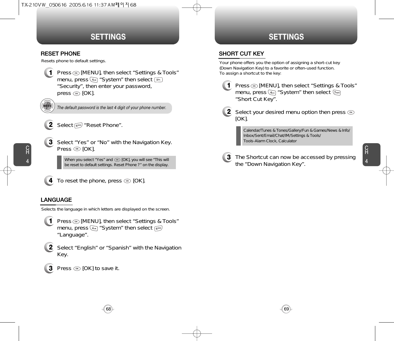 CH469SETTINGSCH468SETTINGS1Press      [MENU], then select “Settings &amp; Tools”menu, press       “System” then select      “Security”, then enter your password, press       [OK].3Select “Yes” or “No” with the Navigation Key.Press       [OK].2Select       “Reset Phone”.RESET PHONEThe default password is the last 4 digit of your phone number.Resets phone to default settings.When you select “Yes” and        [OK], you will see “This will be reset to default settings. Reset Phone ?” on the display.4To reset the phone, press       [OK].Selects the language in which letters are displayed on the screen.LANGUAGE1Press      [MENU], then select “Settings &amp; Tools”menu, press       “System” then select      “Language”.3Press       [OK] to save it.2Select “English” or “Spanish” with the NavigationKey.Calendar/Tunes &amp; Tones/Gallery/Fun &amp; Games/News &amp; Info/Inbox/Sent/Email/Chat/IM/Settings &amp; Tools/Tools-Alarm Clock, CalculatorYour phone offers you the option of assigning a short-cut key (Down Navigation Key) to a favorite or often-used function. To assign a shortcut to the key:SHORT CUT KEY1Press      [MENU], then select “Settings &amp; Tools”menu, press       “System” then select      “Short Cut Key”.3The Shortcut can now be accessed by pressingthe “Down Navigation Key”.2Select your desired menu option then press[OK].