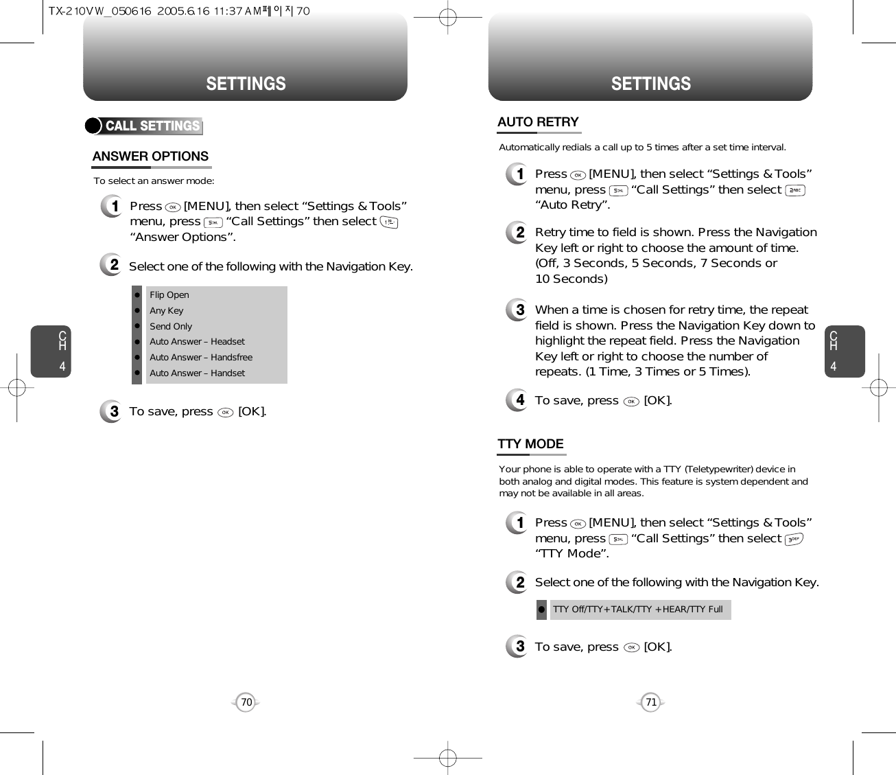 CH471SETTINGSCH470SETTINGSCALL SETTINGSANSWER OPTIONS1Press      [MENU], then select “Settings &amp; Tools”menu, press       “Call Settings” then select      “Answer Options”.2Select one of the following with the Navigation Key.3To save, press       [OK].To select an answer mode:Flip OpenAny KeySend OnlyAuto Answer – HeadsetAuto Answer – HandsfreeAuto Answer – Handset1Press      [MENU], then select “Settings &amp; Tools”menu, press       “Call Settings” then select      “Auto Retry”.Automatically redials a call up to 5 times after a set time interval.23Retry time to field is shown. Press the NavigationKey left or right to choose the amount of time. (Off, 3 Seconds, 5 Seconds, 7 Seconds or 10 Seconds)When a time is chosen for retry time, the repeatfield is shown. Press the Navigation Key down tohighlight the repeat field. Press the NavigationKey left or right to choose the number ofrepeats. (1 Time, 3 Times or 5 Times).4To save, press       [OK].AUTO RETRY1Press      [MENU], then select “Settings &amp; Tools”menu, press       “Call Settings” then select      “TTY Mode”.Your phone is able to operate with a TTY (Teletypewriter) device inboth analog and digital modes. This feature is system dependent andmay not be available in all areas.3To save, press       [OK].TTY MODE2Select one of the following with the Navigation Key.TTY Off/TTY+ TALK/TTY + HEAR/TTY Fulll