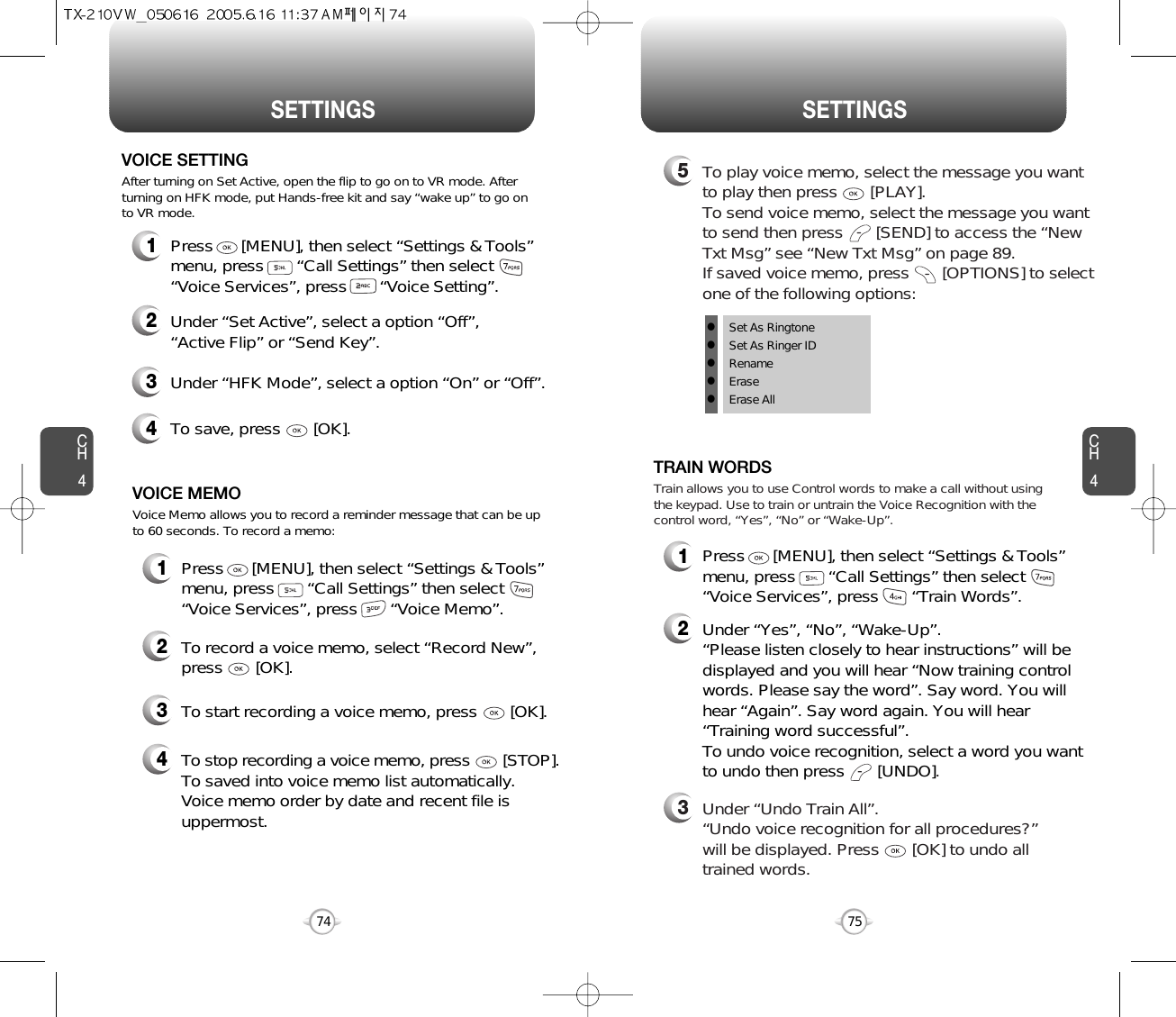 CH475SETTINGSCH474SETTINGS1Press      [MENU], then select “Settings &amp; Tools”menu, press       “Call Settings” then select      “Voice Services”, press       “Voice Memo”.VOICE MEMO2To record a voice memo, select “Record New”,press       [OK].3To start recording a voice memo, press       [OK].Voice Memo allows you to record a reminder message that can be upto 60 seconds. To record a memo:4To stop recording a voice memo, press [STOP].To saved into voice memo list automatically. Voice memo order by date and recent file isuppermost.1Press      [MENU], then select “Settings &amp; Tools”menu, press       “Call Settings” then select      “Voice Services”, press       “Voice Setting”.VOICE SETTING2Under “Set Active”, select a option “Off”, “Active Flip” or “Send Key”.3Under “HFK Mode”, select a option “On” or “Off”.After turning on Set Active, open the flip to go on to VR mode. Afterturning on HFK mode, put Hands-free kit and say “wake up” to go onto VR mode.4To save, press       [OK].1Press      [MENU], then select “Settings &amp; Tools”menu, press       “Call Settings” then select      “Voice Services”, press       “Train Words”.TRAIN WORDS2Under “Yes”, “No”, “Wake-Up”. “Please listen closely to hear instructions” will bedisplayed and you will hear “Now training controlwords. Please say the word”. Say word. You willhear “Again”. Say word again. You will hear“Training word successful”.To undo voice recognition, select a word you wantto undo then press       [UNDO].3Under “Undo Train All”.“Undo voice recognition for all procedures?” will be displayed. Press       [OK] to undo alltrained words.Train allows you to use Control words to make a call without usingthe keypad. Use to train or untrain the Voice Recognition with thecontrol word, “Yes”, “No” or “Wake-Up”.5To play voice memo, select the message you wantto play then press       [PLAY].To send voice memo, select the message you wantto send then press [SEND] to access the “NewTxt Msg” see “New Txt Msg” on page 89.If saved voice memo, press       [OPTIONS] to selectone of the following options:lSet As RingtonelSet As Ringer IDlRenamelEraselErase All