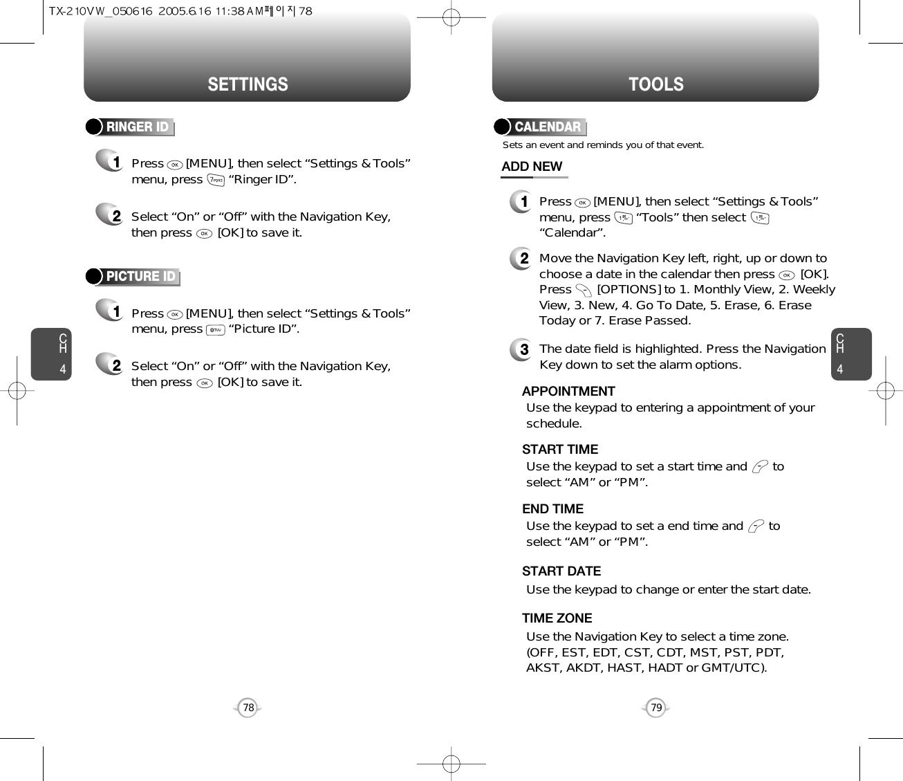 SETTINGS TOOLSCH479CH478RINGER ID12Press      [MENU], then select “Settings &amp; Tools”menu, press       “Ringer ID”.Select “On” or “Off” with the Navigation Key,then press       [OK] to save it.PICTURE ID12Press      [MENU], then select “Settings &amp; Tools”menu, press       “Picture ID”.Select “On” or “Off” with the Navigation Key,then press       [OK] to save it.Use the Navigation Key to select a time zone.(OFF, EST, EDT, CST, CDT, MST, PST, PDT,AKST, AKDT, HAST, HADT or GMT/UTC).  TIME ZONECALENDARADD NEWSets an event and reminds you of that event.23Move the Navigation Key left, right, up or down tochoose a date in the calendar then press       [OK].Press       [OPTIONS] to 1. Monthly View, 2. WeeklyView, 3. New, 4. Go To Date, 5. Erase, 6. EraseToday or 7. Erase Passed.Use the keypad to set a start time and       toselect “AM” or “PM”.     START TIMEUse the keypad to entering a appointment of yourschedule.       APPOINTMENTUse the keypad to change or enter the start date.   START DATEThe date field is highlighted. Press the NavigationKey down to set the alarm options.Use the keypad to set a end time and       toselect “AM” or “PM”.     END TIME1Press      [MENU], then select “Settings &amp; Tools”menu, press       “Tools” then select“Calendar”.