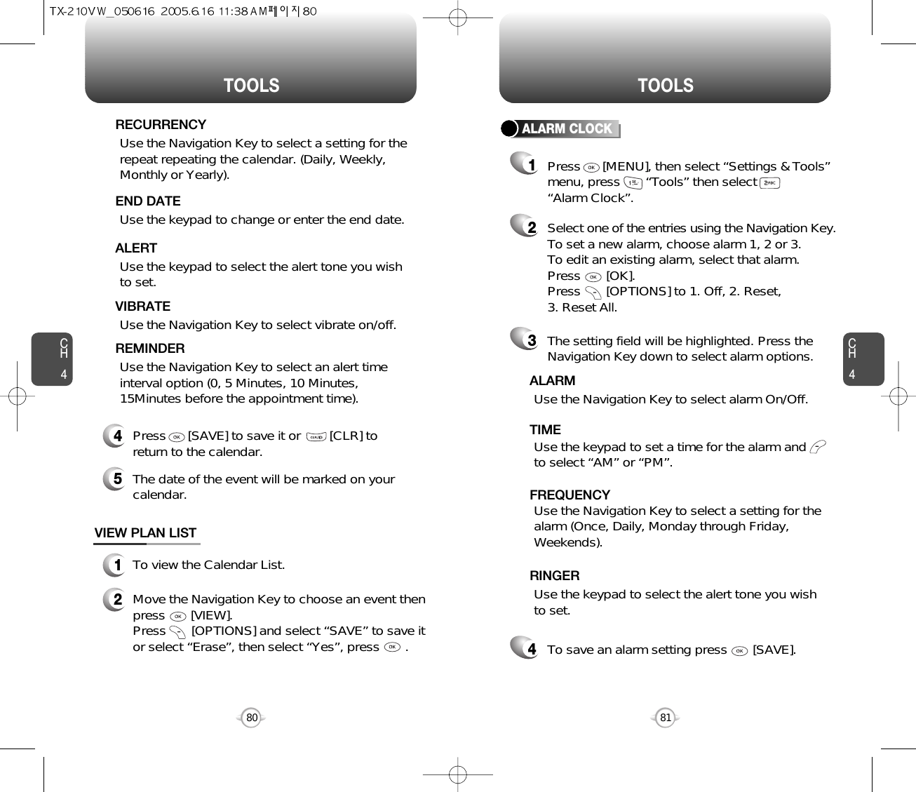 CH481TOOLSCH480TOOLSUse the keypad to change or enter the end date.    END DATEUse the keypad to select the alert tone you wishto set.ALERTUse the Navigation Key to select vibrate on/off.VIBRATEUse the Navigation Key to select an alert timeinterval option (0, 5 Minutes, 10 Minutes,15Minutes before the appointment time).    REMINDER4Press      [SAVE] to save it or        [CLR] toreturn to the calendar.5The date of the event will be marked on yourcalendar.1To view the Calendar List.VIEW PLAN LIST2Move the Navigation Key to choose an event thenpress       [VIEW].     Press       [OPTIONS] and select “SAVE” to save itor select “Erase”, then select “Yes”, press       .Use the Navigation Key to select a setting for therepeat repeating the calendar. (Daily, Weekly,Monthly or Yearly).  RECURRENCYALARM CLOCKSelect one of the entries using the Navigation Key.To set a new alarm, choose alarm 1, 2 or 3.To edit an existing alarm, select that alarm. Press       [OK].Press       [OPTIONS] to 1. Off, 2. Reset, 3. Reset All.21The setting field will be highlighted. Press theNavigation Key down to select alarm options.3Use the Navigation Key to select a setting for thealarm (Once, Daily, Monday through Friday,Weekends).    FREQUENCYPress      [MENU], then select “Settings &amp; Tools”menu, press       “Tools” then select       “Alarm Clock”.Use the Navigation Key to select alarm On/Off.ALARMUse the keypad to set a time for the alarm andto select “AM” or “PM”.     TIMEUse the keypad to select the alert tone you wishto set.RINGERTo save an alarm setting press       [SAVE].4
