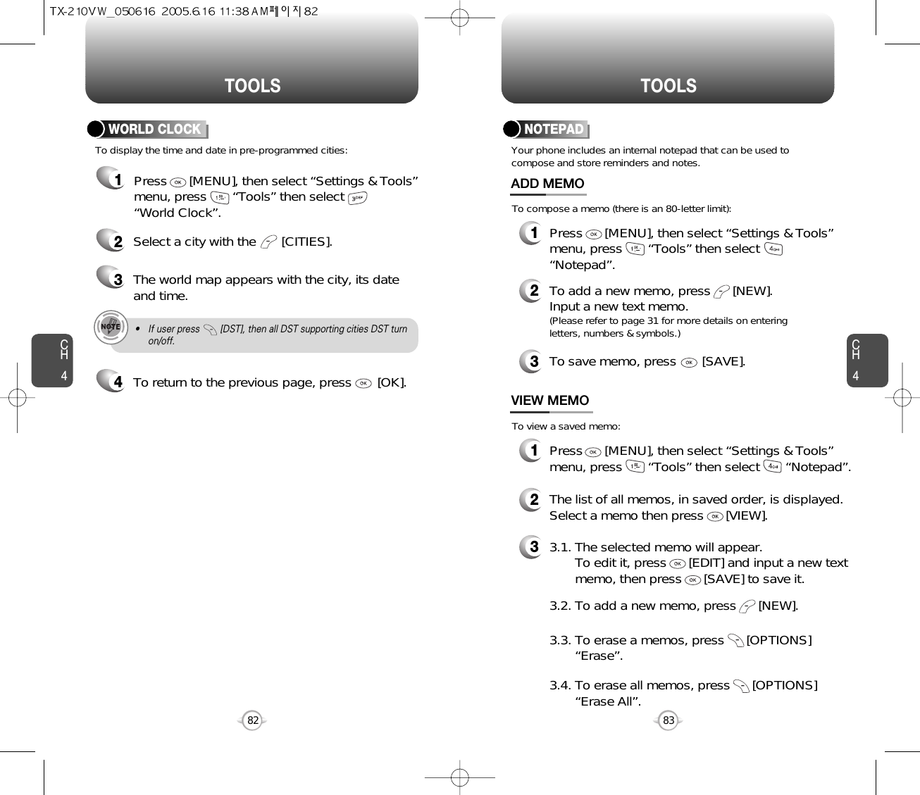 CH483TOOLSCH482TOOLSTo display the time and date in pre-programmed cities:WORLD CLOCK24Select a city with the       [CITIES].3The world map appears with the city, its dateand time.• If user press        [DST], then all DST supporting cities DST turnon/off.To return to the previous page, press       [OK].1Press      [MENU], then select “Settings &amp; Tools”menu, press       “Tools” then select       “World Clock”.Your phone includes an internal notepad that can be used tocompose and store reminders and notes.NOTEPAD1Press      [MENU], then select “Settings &amp; Tools”menu, press       “Tools” then select       “Notepad”.ADD MEMO2To add a new memo, press      [NEW].Input a new text memo.(Please refer to page 31 for more details on enteringletters, numbers &amp; symbols.)1VIEW MEMO2The list of all memos, in saved order, is displayed.Select a memo then press      [VIEW].33.1. The selected memo will appear.  To edit it, press      [EDIT] and input a new text memo, then press      [SAVE] to save it.To compose a memo (there is an 80-letter limit):To view a saved memo:Press      [MENU], then select “Settings &amp; Tools”menu, press       “Tools” then select       “Notepad”.3.3. To erase a memos, press      [OPTIONS]      “Erase”.3.2. To add a new memo, press      [NEW].3.4. To erase all memos, press      [OPTIONS]   “Erase All”.3To save memo, press       [SAVE].