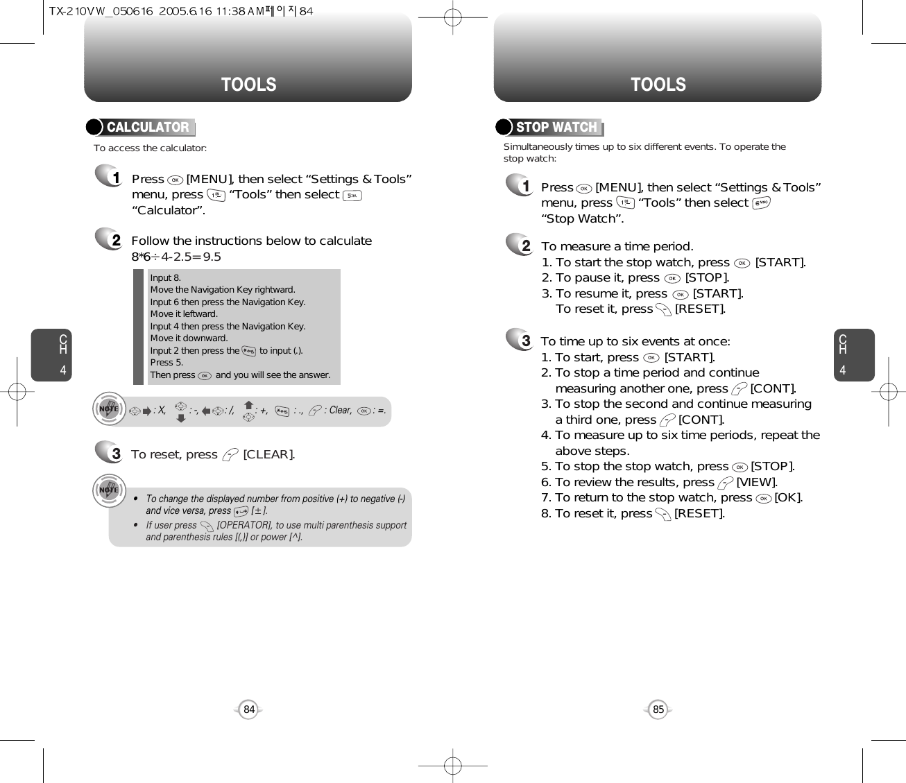 CH485TOOLSCH484TOOLS2Follow the instructions below to calculate8*64-2.5= 9.53To reset, press       [CLEAR].To access the calculator:CALCULATORInput 8.Move the Navigation Key rightward.Input 6 then press the Navigation Key.Move it leftward.Input 4 then press the Navigation Key.Move it downward.Input 2 then press the        to input (.). Press 5.Then press        and you will see the answer.: X,         : -,          : /,        : +,          : .,        : Clear,        : =.1Press      [MENU], then select “Settings &amp; Tools”menu, press       “Tools” then select       “Calculator”.• To change the displayed number from positive (+) to negative (-)and vice versa, press        [].• If user press        [OPERATOR], to use multi parenthesis support and parenthesis rules [(,)] or power [^].213Simultaneously times up to six different events. To operate thestop watch:STOP WATCHTo measure a time period.1. To start the stop watch, press       [START].2. To pause it, press       [STOP].3. To resume it, press       [START].To reset it, press      [RESET]. To time up to six events at once:1. To start, press       [START].2. To stop a time period and continue  measuring another one, press      [CONT].3. To stop the second and continue measuring a third one, press      [CONT].4. To measure up to six time periods, repeat theabove steps.5. To stop the stop watch, press      [STOP].6. To review the results, press      [VIEW].7. To return to the stop watch, press      [OK].8. To reset it, press      [RESET].Press      [MENU], then select “Settings &amp; Tools”menu, press       “Tools” then select       “Stop Watch”.