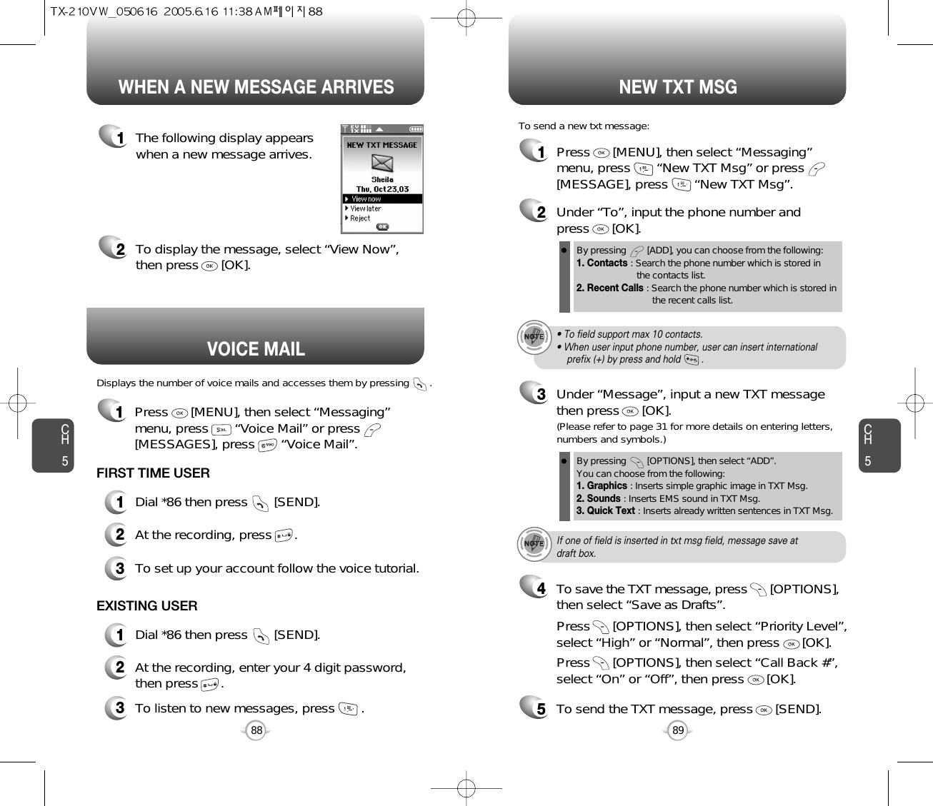 Displays the number of voice mails and accesses them by pressing       .VOICE MAILCH589CH588WHEN A NEW MESSAGE ARRIVES NEW TXT MSG1The following display appearswhen a new message arrives.2To display the message, select “View Now”,then press      [OK].1Press      [MENU], then select “Messaging”menu, press       “New TXT Msg” or press[MESSAGE], press       “New TXT Msg”.To send a new txt message:2Under “To”, input the phone number and press      [OK].3Under “Message”, input a new TXT messagethen press      [OK].By pressing        [ADD], you can choose from the following:1. Contacts : Search the phone number which is stored in the contacts list.2. Recent Calls : Search the phone number which is stored in the recent calls list.By pressing        [OPTIONS], then select “ADD”. You can choose from the following:1. Graphics : Inserts simple graphic image in TXT Msg.2. Sounds : Inserts EMS sound in TXT Msg.3. Quick Text : Inserts already written sentences in TXT Msg.(Please refer to page 31 for more details on entering letters,numbers and symbols.)FIRST TIME USER1Dial *86 then press       [SEND].2At the recording, press      .3To set up your account follow the voice tutorial.EXISTING USER1Dial *86 then press       [SEND].2At the recording, enter your 4 digit password,then press      .3To listen to new messages, press       .• To field support max 10 contacts.• When user input phone number, user can insert international prefix (+) by press and hold        .If one of field is inserted in txt msg field, message save atdraft box.5To send the TXT message, press      [SEND].4Press      [OPTIONS], then select “Priority Level”,select “High” or “Normal”, then press      [OK].Press      [OPTIONS], then select “Call Back #”,select “On” or “Off”, then press      [OK].To save the TXT message, press      [OPTIONS], then select “Save as Drafts”.1Press      [MENU], then select “Messaging”menu, press       “Voice Mail” or press[MESSAGES], press       “Voice Mail”.