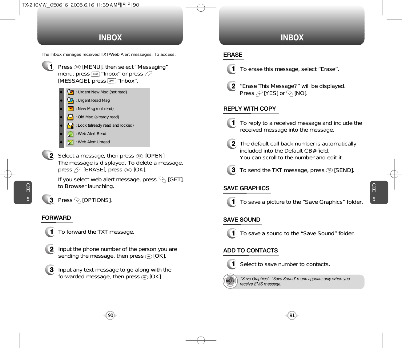INBOX INBOXCH591CH590SAVE GRAPHICS1To save a picture to the “Save Graphics” folder.FORWARD1To forward the TXT message.2Input the phone number of the person you aresending the message, then press      [OK].3Input any text message to go along with theforwarded message, then press      [OK].: Urgent New Msg (not read): Urgent Read Msg: New Msg (not read): Old Msg (already read): Lock (already read and locked): Web Alert Read: Web Alert UnreadThe Inbox manages received TXT/Web Alert messages. To access:2Select a message, then press       [OPEN]. The message is displayed. To delete a message,press       [ERASE], press       [OK].If you select web alert message, press       [GET],to Browser launching.Press      [OPTIONS].3REPLY WITH COPY123To reply to a received message and include thereceived message into the message.The default call back number is automaticallyincluded into the Default CB# field.  You can scroll to the number and edit it.ERASE12To erase this message, select “Erase”.“Erase This Message?” will be displayed.Press      [YES] or      [NO].To send the TXT message, press      [SEND].SAVE SOUND1To save a sound to the “Save Sound” folder.1Press      [MENU], then select “Messaging”menu, press       “Inbox” or press[MESSAGE], press       “Inbox”.ADD TO CONTACTS1Select to save number to contacts.“Save Graphics&quot;, “Save Sound&quot; menu appears only when youreceive EMS message.