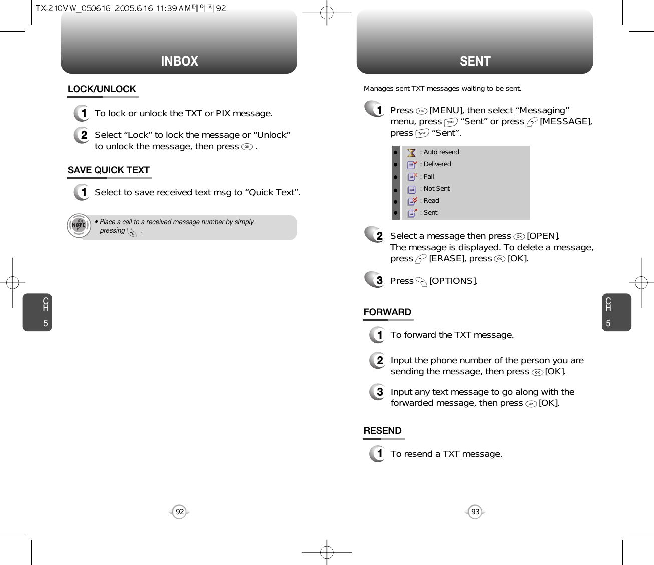 INBOX SENTCH593CH592LOCK/UNLOCK1To lock or unlock the TXT or PIX message.2Select “Lock” to lock the message or “Unlock”to unlock the message, then press      .• Place a call to a received message number by simply pressing         .1Press      [MENU], then select “Messaging”menu, press       “Sent” or press      [MESSAGE],press       “Sent”.Manages sent TXT messages waiting to be sent.: Auto resend: Delivered: Fail: Not Sent: Read: Sent2Select a message then press      [OPEN]. The message is displayed. To delete a message,press      [ERASE], press      [OK].Press      [OPTIONS].3FORWARD1To forward the TXT message.2Input the phone number of the person you aresending the message, then press      [OK].3Input any text message to go along with theforwarded message, then press      [OK].SAVE QUICK TEXT1Select to save received text msg to “Quick Text”.RESEND1To resend a TXT message.