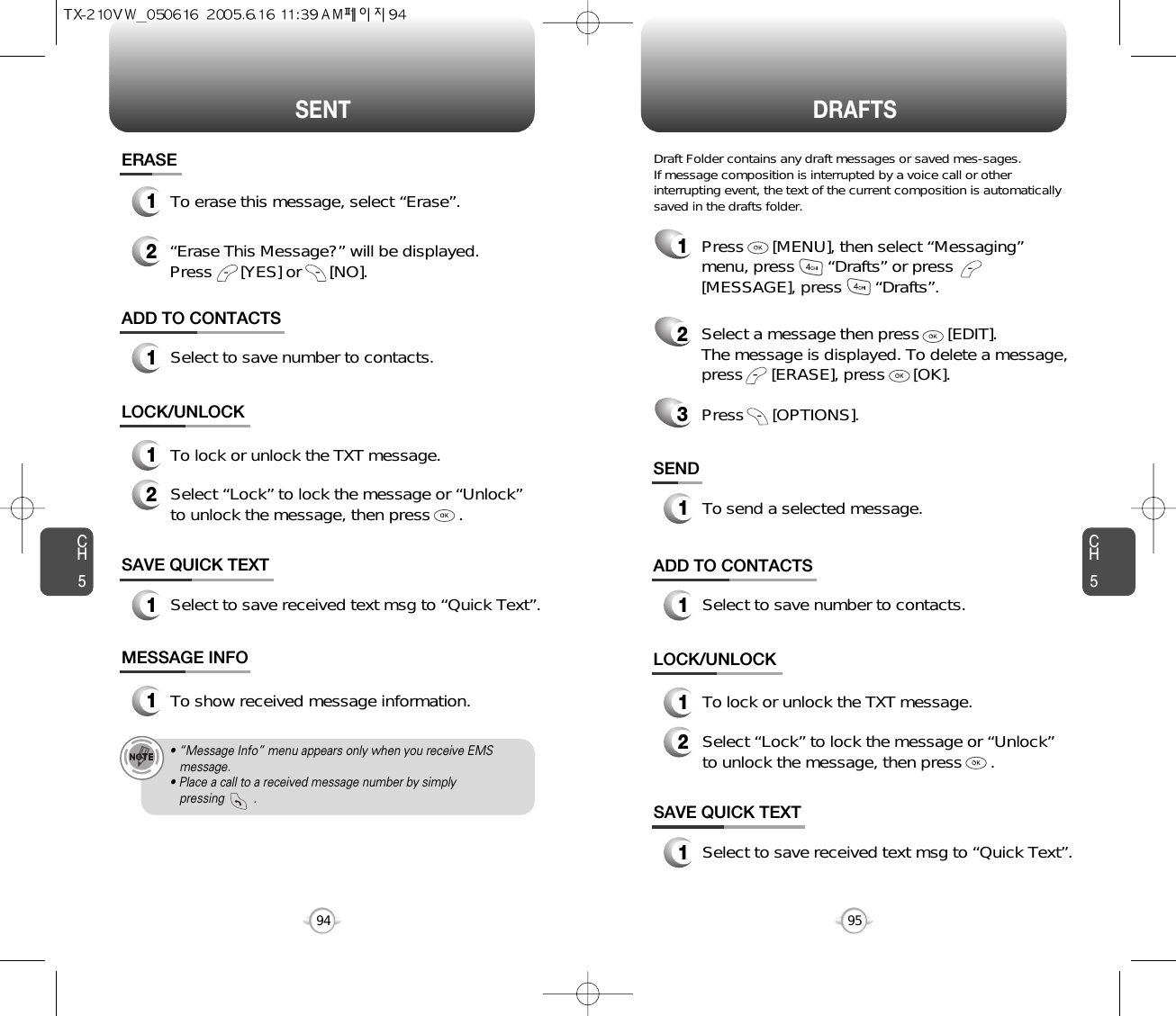 SENT DRAFTSCH595CH594SAVE QUICK TEXT1Select to save received text msg to “Quick Text”.ADD TO CONTACTS1Select to save number to contacts.LOCK/UNLOCK1To lock or unlock the TXT message.2Select “Lock” to lock the message or “Unlock”to unlock the message, then press      .SAVE QUICK TEXT1Select to save received text msg to “Quick Text”.ADD TO CONTACTS1Select to save number to contacts.SEND1To send a selected message.LOCK/UNLOCK1To lock or unlock the TXT message.2Select “Lock” to lock the message or “Unlock”to unlock the message, then press      .MESSAGE INFO1To show received message information.• “Message Info” menu appears only when you receive EMS message.• Place a call to a received message number by simply pressing         .1Press      [MENU], then select “Messaging”menu, press       “Drafts” or press[MESSAGE], press       “Drafts”.2Select a message then press      [EDIT]. The message is displayed. To delete a message,press      [ERASE], press      [OK].Press      [OPTIONS].3Draft Folder contains any draft messages or saved mes-sages.If message composition is interrupted by a voice call or otherinterrupting event, the text of the current composition is automaticallysaved in the drafts folder.ERASE12To erase this message, select “Erase”.“Erase This Message?” will be displayed.Press      [YES] or      [NO].