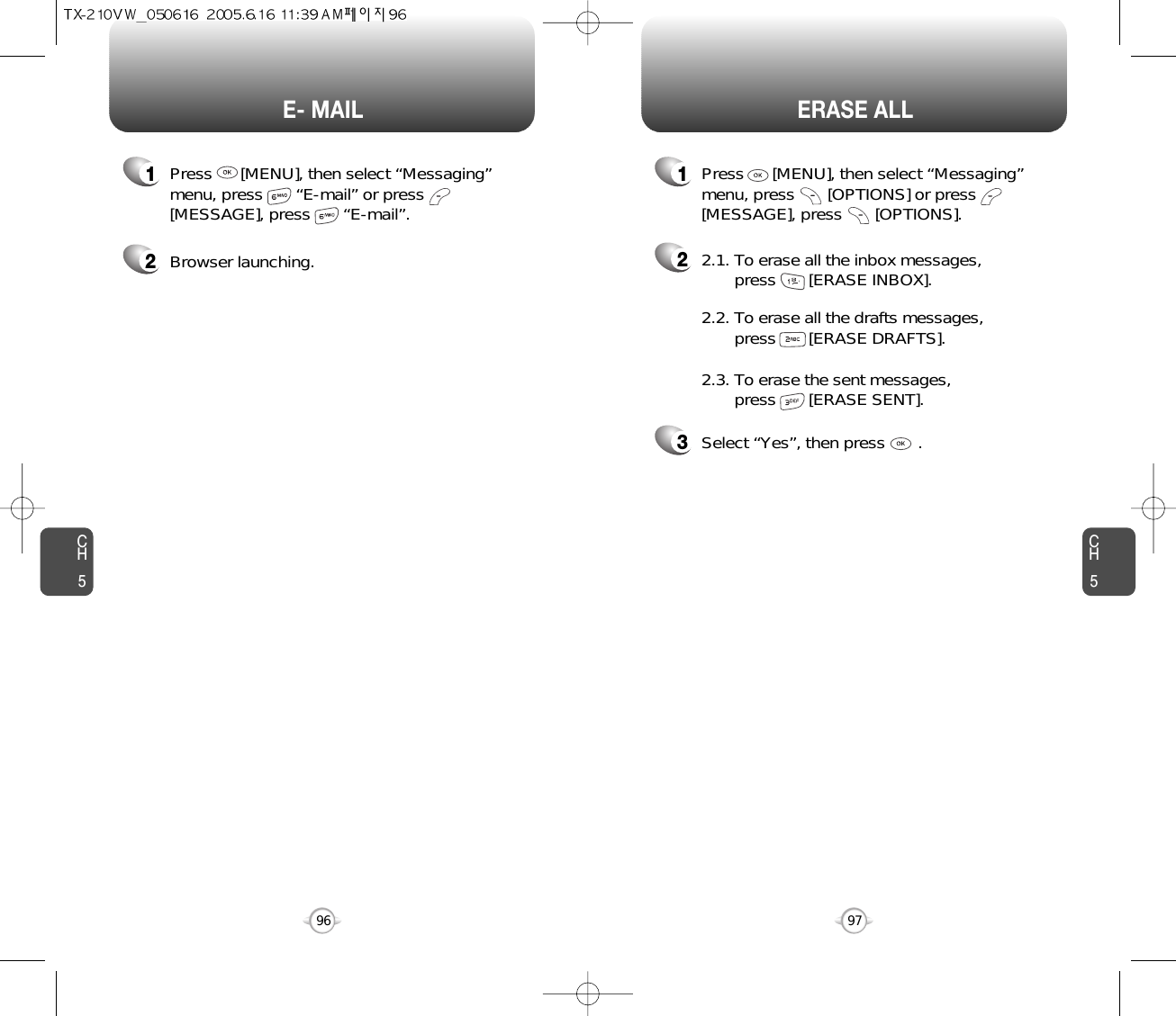 CH597CH596ERASE ALLE- MAIL1Press      [MENU], then select “Messaging”menu, press       “E-mail” or press[MESSAGE], press       “E-mail”.2Browser launching.22.1. To erase all the inbox messages, press       [ERASE INBOX].3Select “Yes”, then press       .2.2. To erase all the drafts messages, press       [ERASE DRAFTS].2.3. To erase the sent messages, press       [ERASE SENT].1Press      [MENU], then select “Messaging”menu, press       [OPTIONS] or press[MESSAGE], press       [OPTIONS].