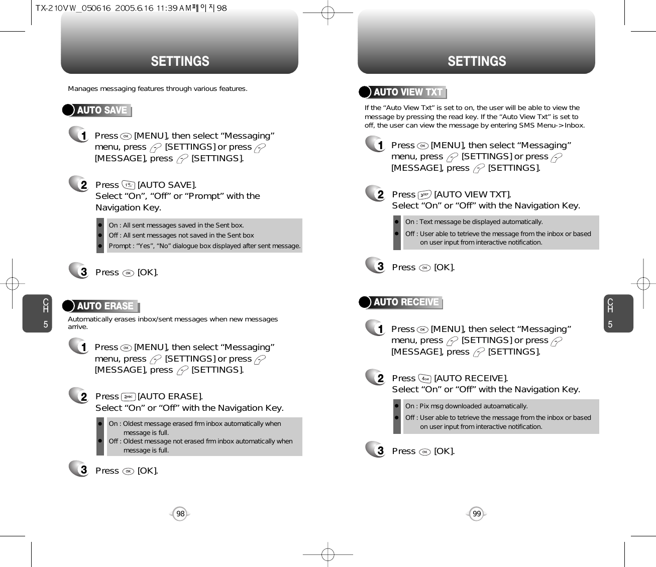 CH599CH598SETTINGSSETTINGSAUTO SAVEPress       [AUTO SAVE]. Select “On”, “Off” or “Prompt” with theNavigation Key.Press       [OK].Manages messaging features through various features.23AUTO ERASEAutomatically erases inbox/sent messages when new messagesarrive.1Press      [MENU], then select “Messaging”menu, press       [SETTINGS] or press[MESSAGE], press       [SETTINGS].Press       [AUTO ERASE]. Select “On” or “Off” with the Navigation Key.Press       [OK].231Press      [MENU], then select “Messaging”menu, press       [SETTINGS] or press[MESSAGE], press       [SETTINGS].AUTO VIEW TXTPress       [AUTO VIEW TXT]. Select “On” or “Off” with the Navigation Key.Press       [OK].23AUTO RECEIVE1Press      [MENU], then select “Messaging”menu, press       [SETTINGS] or press[MESSAGE], press       [SETTINGS].Press       [AUTO RECEIVE]. Select “On” or “Off” with the Navigation Key.Press       [OK].231Press      [MENU], then select “Messaging”menu, press       [SETTINGS] or press[MESSAGE], press       [SETTINGS].If the “Auto View Txt” is set to on, the user will be able to view themessage by pressing the read key. If the “Auto View Txt” is set tooff, the user can view the message by entering SMS Menu-&gt; Inbox.On : All sent messages saved in the Sent box.Off : All sent messages not saved in the Sent boxPrompt : “Yes”, “No” dialogue box displayed after sent message.On : Oldest message erased frm inbox automatically when message is full.Off : Oldest message not erased frm inbox automatically when message is full.On : Text message be displayed automatically.Off : User able to tetrieve the message from the inbox or based on user input from interactive notification.On : Pix msg downloaded autoamatically.Off : User able to tetrieve the message from the inbox or based   on user input from interactive notification.