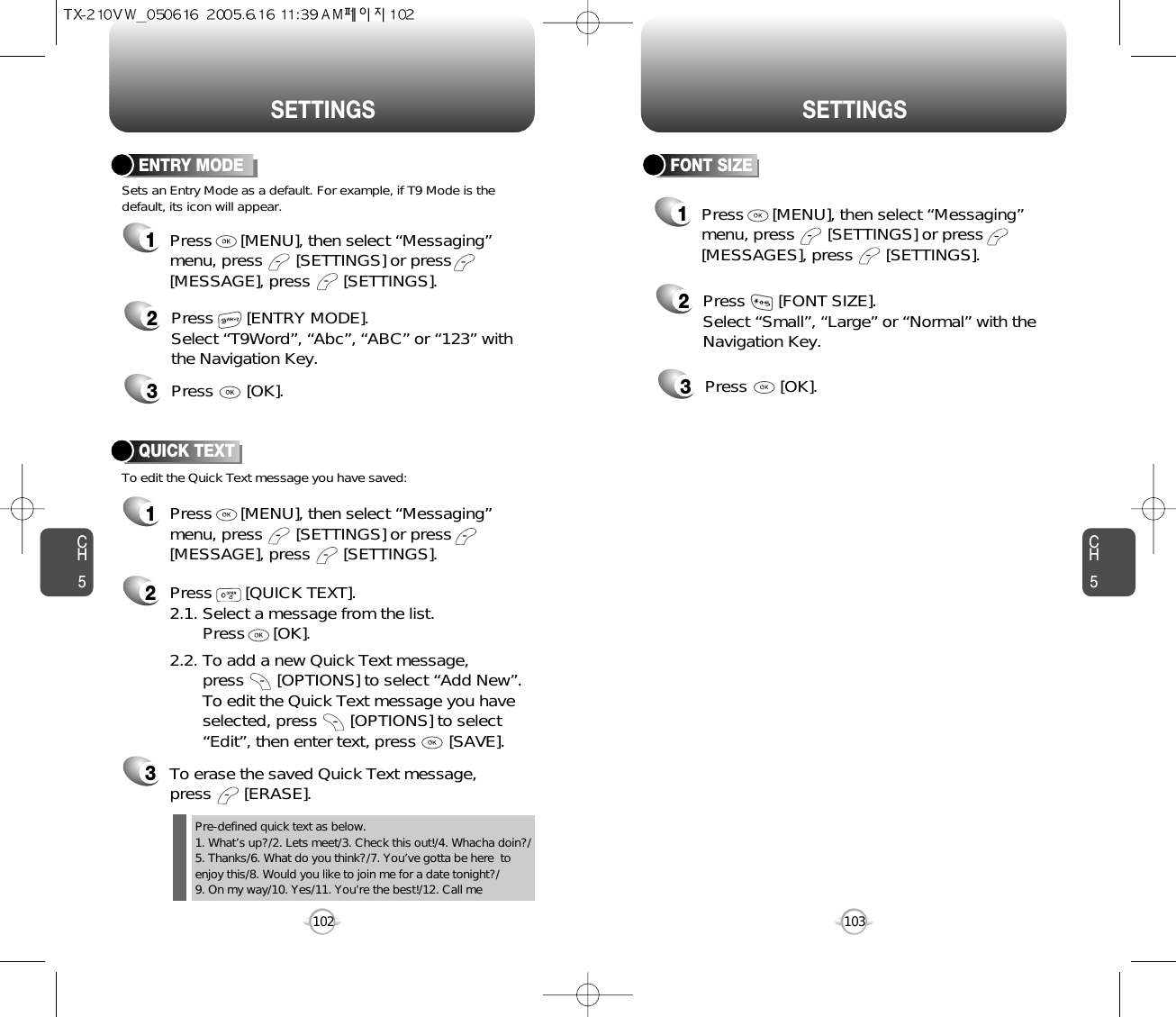 CH5103CH5102SETTINGSSETTINGSFONT SIZE2Press       [FONT SIZE].Select “Small”, “Large” or “Normal” with theNavigation Key.3Press       [OK].1Press      [MENU], then select “Messaging”menu, press       [SETTINGS] or press[MESSAGES], press       [SETTINGS].ENTRY MODE2Press       [ENTRY MODE].Select “T9Word”, “Abc”, “ABC” or “123” withthe Navigation Key.3Press       [OK].Sets an Entry Mode as a default. For example, if T9 Mode is thedefault, its icon will appear.To edit the Quick Text message you have saved:QUICK TEXT2Press       [QUICK TEXT].2.1. Select a message from the list. Press      [OK].2.2. To add a new Quick Text message, press       [OPTIONS] to select “Add New”. To edit the Quick Text message you have selected, press       [OPTIONS] to select “Edit”, then enter text, press       [SAVE].3To erase the saved Quick Text message, press       [ERASE].1Press      [MENU], then select “Messaging”menu, press       [SETTINGS] or press[MESSAGE], press       [SETTINGS].1Press      [MENU], then select “Messaging”menu, press       [SETTINGS] or press[MESSAGE], press       [SETTINGS].Pre-defined quick text as below.1. What’s up?/2. Lets meet/3. Check this out!/4. Whacha doin?/5. Thanks/6. What do you think?/7. You’ve gotta be here  toenjoy this/8. Would you like to join me for a date tonight?/9. On my way/10. Yes/11. You’re the best!/12. Call me