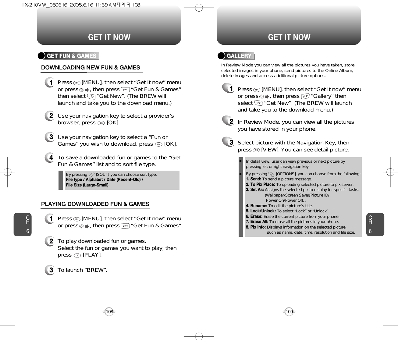 CH6109CH6108GET IT NOWGET IT NOWGET FUN &amp; GAMESDOWNLOADING NEW FUN &amp; GAMES1Press      [MENU], then select “Get It now” menuor press       , then press       “Get Fun &amp; Games”then select       “Get New”. (The BREW willlaunch and take you to the download menu.)3Use your navigation key to select a “Fun orGames” you wish to download, press       [OK].2Use your navigation key to select a provider’sbrowser, press       [OK]. 4To save a downloaded fun or games to the “GetFun &amp; Games” list and to sort file type.PLAYING DOWNLOADED FUN &amp; GAMES1Press      [MENU], then select “Get It now” menuor press       , then press       “Get Fun &amp; Games”.2To play downloaded fun or games.Select the fun or games you want to play, thenpress       [PLAY].3To launch “BREW”.By pressing        [SOLT], you can choose sort type:File type / Alphabet / Date (Recent-Old) / File Size (Large-Small)GALLERY123Select picture with the Navigation Key, thenpress      [VIEW]. You can see detail picture.In Review Mode, you can view all the picturesyou have stored in your phone.In Review Mode you can view all the pictures you have taken, storeselected images in your phone, send pictures to the Online Album,delete images and access additional picture options.Press      [MENU], then select “Get It now” menuor press       , then press       “Gallery” thenselect       “Get New”. (The BREW will launchand take you to the download menu.)In detail view, user can view previous or next picture by pressing left or right navigation key.By pressing        [OPTIONS], you can choose from the following:1. Send: To send a picture message.2. To Pix Place: To uploading selected picture to pix server.3. Set As: Assigns the selected pix to display for specific tasks. (Wallpaper/Screen Saver/Picture ID/Power On/Power Off.).4. Rename: To edit the picture’s title. 5. Lock/Unlock: To select “Lock” or “Unlock”. 6. Erase: Erase the current picture from your phone.7. Erase All: To erase all the pictures in your phone. 8. Pix Info: Displays information on the selected picture, such as name, date, time, resolution and file size.