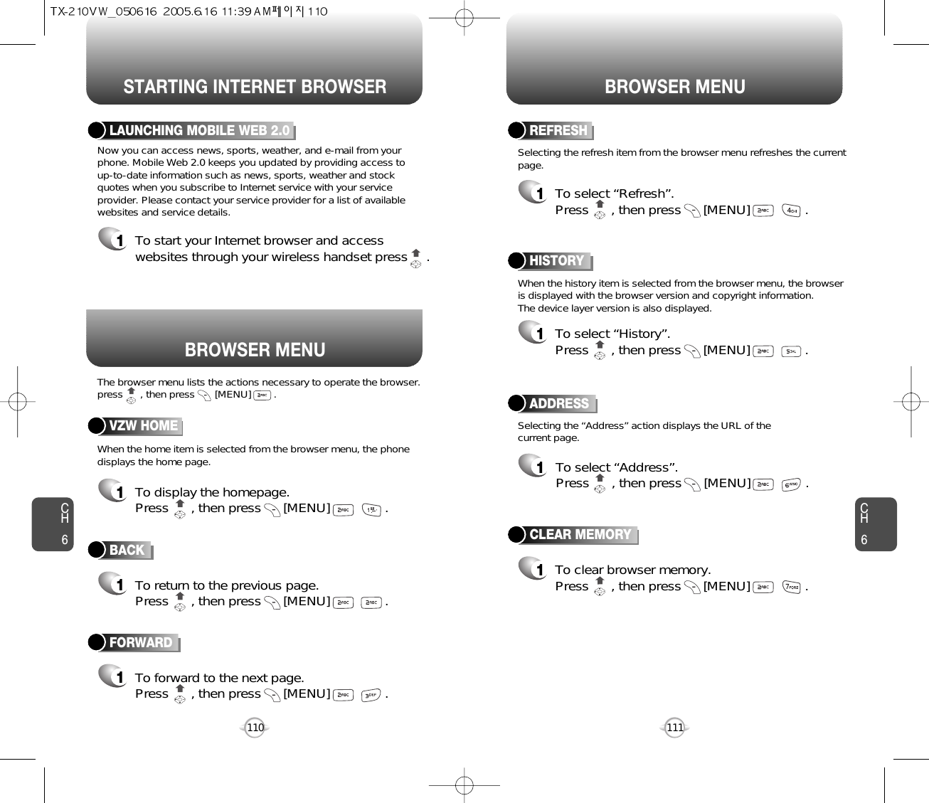 BROWSER MENUSTARTING INTERNET BROWSER BROWSER MENUCH6111CH6110BACK1To return to the previous page.Press      , then press [MENU] . LAUNCHING MOBILE WEB 2.01To start your Internet browser and accesswebsites through your wireless handset press     . VZW HOME1To display the homepage. Press      , then press [MENU] . ADDRESS1To select “Address”.Press      , then press [MENU] . REFRESH1To select “Refresh”.Press      , then press [MENU] . The browser menu lists the actions necessary to operate the browser.press      , then press       [MENU]        .When the history item is selected from the browser menu, the browseris displayed with the browser version and copyright information.The device layer version is also displayed.When the home item is selected from the browser menu, the phonedisplays the home page.Now you can access news, sports, weather, and e-mail from yourphone. Mobile Web 2.0 keeps you updated by providing access to up-to-date information such as news, sports, weather and stockquotes when you subscribe to Internet service with your serviceprovider. Please contact your service provider for a list of availablewebsites and service details.Selecting the “Address” action displays the URL of thecurrent page.Selecting the refresh item from the browser menu refreshes the currentpage.HISTORY1To select “History”.Press      , then press [MENU] . FORWARD1To forward to the next page.Press      , then press [MENU] . CLEAR MEMORY1To clear browser memory.Press      , then press [MENU] . 