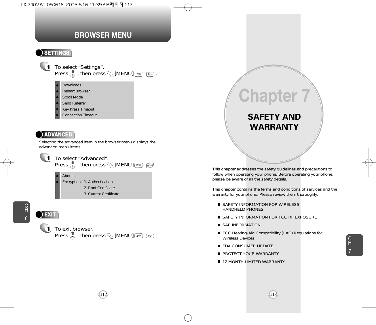 BROWSER MENUSAFETY ANDWARRANTYThis chapter addresses the safety guidelines and precautions tofollow when operating your phone. Before operating your phone,please be aware of all the safety details.This chapter contains the terms and conditions of services and thewarranty for your phone. Please review them thoroughly. SAFETY INFORMATION FOR WIRELESS HANDHELD PHONESSAFETY INFORMATION FOR FCC RF EXPOSURESAR INFORMATIONFCC Hearing-Aid Compatibility (HAC) Regulations for Wireless DevicesFDA CONSUMER UPDATEPROTECT YOUR WARRANTY12 MONTH LIMITED WARRANTYChapter 7113CH6CH7112ADVANCED1To select “Advanced”.Press      , then press [MENU] . Selecting the advanced item in the browser menu displays theadvanced menu items.To exit browser.Press      , then press [MENU] . EXIT1SETTINGS1To select “Settings”.Press      , then press [MENU] . DownloadsRestart BrowserScroll ModeSend ReferrerKey Press TimeoutConnection TimeoutAbout...Encryption: 1. Authentication2. Root Certificate3. Current Certificate