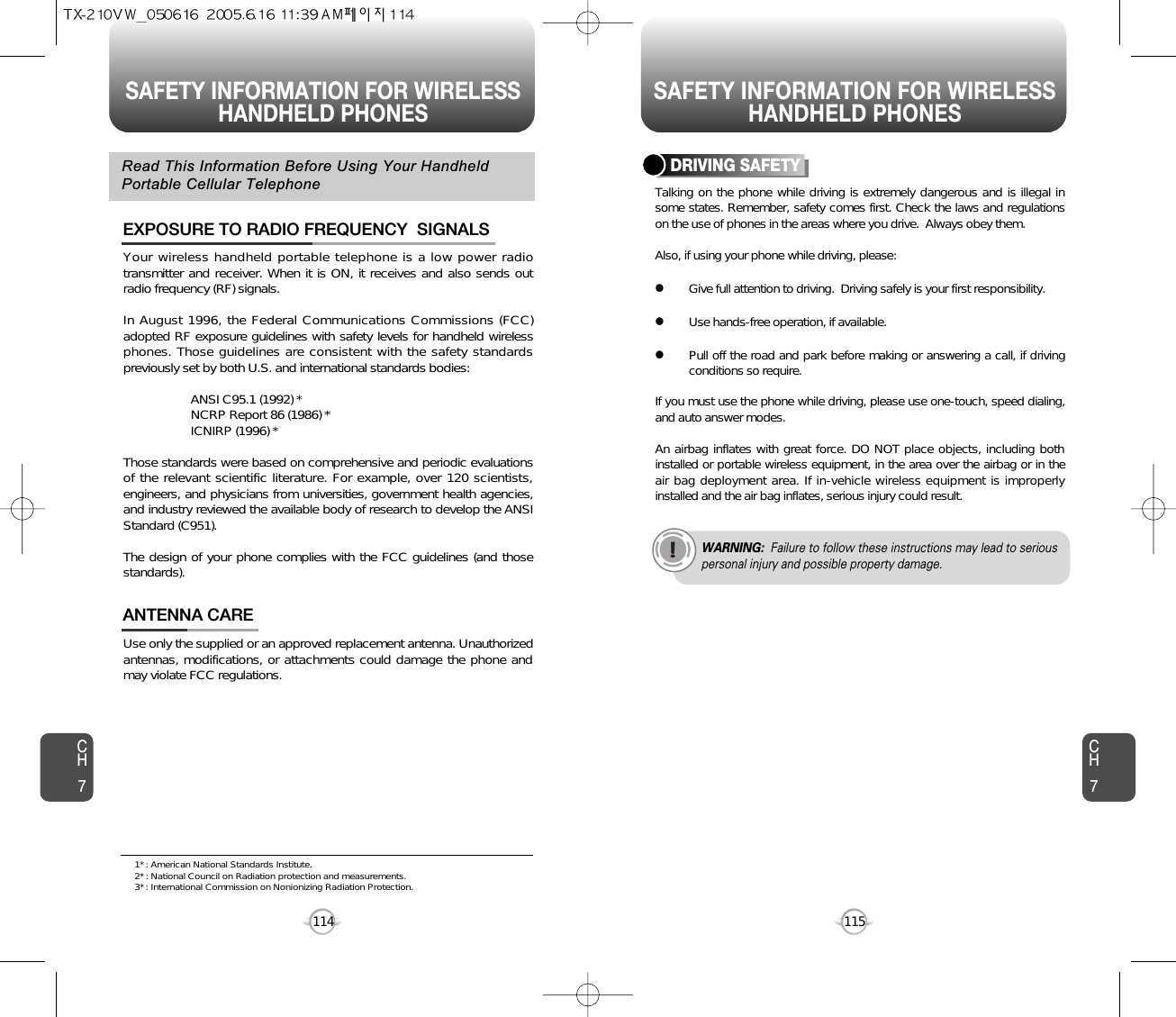 SAFETY INFORMATION FOR WIRELESSHANDHELD PHONES SAFETY INFORMATION FOR WIRELESSHANDHELD PHONES115CH7CH7114Your wireless handheld portable telephone is a low power radiotransmitter and receiver. When it is ON, it receives and also sends outradio frequency (RF) signals.In August 1996, the Federal Communications Commissions (FCC)adopted RF exposure guidelines with safety levels for handheld wirelessphones. Those guidelines are consistent with the safety standardspreviously set by both U.S. and international standards bodies:ANSI C95.1 (1992) *NCRP Report 86 (1986) *ICNIRP (1996) *Those standards were based on comprehensive and periodic evaluationsof the relevant scientific literature. For example, over 120 scientists,engineers, and physicians from universities, government health agencies,and industry reviewed the available body of research to develop the ANSIStandard (C951).The design of your phone complies with the FCC guidelines (and thosestandards).EXPOSURE TO RADIO FREQUENCY  SIGNALSUse only the supplied or an approved replacement antenna. Unauthorizedantennas, modifications, or attachments could damage the phone andmay violate FCC regulations.ANTENNA CARERead This Information Before Using Your HandheldPortable Cellular TelephoneTalking on the phone while driving is extremely dangerous and is illegal insome states. Remember, safety comes first. Check the laws and regulationson the use of phones in the areas where you drive.  Always obey them.Also, if using your phone while driving, please:lGive full attention to driving.  Driving safely is your first responsibility.lUse hands-free operation, if available.lPull off the road and park before making or answering a call, if drivingconditions so require.If you must use the phone while driving, please use one-touch, speed dialing,and auto answer modes.An airbag inflates with great force. DO NOT place objects, including bothinstalled or portable wireless equipment, in the area over the airbag or in theair bag deployment area. If in-vehicle wireless equipment is improperlyinstalled and the air bag inflates, serious injury could result.DRIVING SAFETYWARNING: Failure to follow these instructions may lead to seriouspersonal injury and possible property damage.1* : American National Standards Institute.2* : National Council on Radiation protection and measurements. 3* : International Commission on Nonionizing Radiation Protection.