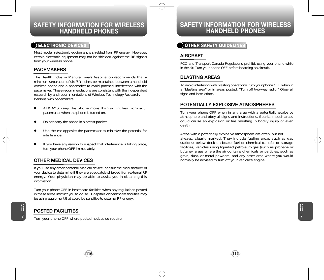 SAFETY INFORMATION FOR WIRELESSHANDHELD PHONESSAFETY INFORMATION FOR WIRELESSHANDHELD PHONES117116The Health Industry Manufacturers Association recommends that aminimum separation of six (6”) inches be maintained between a handheldwireless phone and a pacemaker to avoid potential interference with thepacemaker. These recommendations are consistent with the independentresearch by and recommendations of Wireless Technology Research.Persons with pacemakers : lALWAYS keep the phone more than six inches from yourpacemaker when the phone is turned on.lDo not carry the phone in a breast pocket.lUse the ear opposite the pacemaker to minimize the potential forinterference.lIf you have any reason to suspect that interference is taking place,turn your phone OFF immediately.PACEMAKERSIf you use any other personal medical device, consult the manufacturer ofyour device to determine if they are adequately shielded from external RFenergy. Your physician may be able to assist you in obtaining thisinformation.Turn your phone OFF in healthcare facilities when any regulations postedin these areas instruct you to do so.  Hospitals or healthcare facilities maybe using equipment that could be sensitive to external RF energy.OTHER MEDICAL DEVICESTurn your phone OFF where posted notices so require.POSTED FACILITIESELECTRONIC DEVICESMost modern electronic equipment is shielded from RF energy.  However,certain electronic equipment may not be shielded against the RF signalsfrom your wireless phone.OTHER SAFETY GUIDELINESFCC and Transport Canada Regulations prohibit using your phone whilein the air. Turn your phone OFF before boarding an aircraft.AIRCRAFTTo avoid interfering with blasting operations, turn your phone OFF when ina “blasting area” or in areas posted: “Turn off two-way radio.” Obey allsigns and instructions.BLASTING AREASTurn your phone OFF when in any area with a potentially explosiveatmosphere and obey all signs and instructions. Sparks in such areascould cause an explosion or fire resulting in bodily injury or evendeath.Areas with a potentially explosive atmosphere are often, but not always, clearly marked. They include fueling areas such as gasstations; below deck on boats; fuel or chemical transfer or storagefacilities; vehicles using liquefied petroleum gas (such as propane orbutane); areas where the air contains chemicals or particles, such asgrain, dust, or metal powders; and any other area where you wouldnormally be advised to turn off your vehicle’s engine. POTENTIALLY EXPLOSIVE ATMOSPHERESCH7CH7