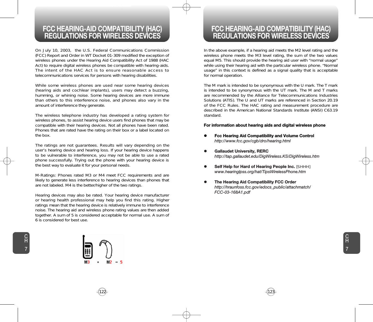 123122CH7CH7On July 10, 2003,  the U.S. Federal Communications Commission(FCC) Report and Order in WT Docket 01-309 modified the exception ofwireless phones under the Hearing Aid Compatibility Act of 1988 (HACAct) to require digital wireless phones be compatible with hearing-aids.The intent of the HAC Act is to ensure reasonable access totelecommunications services for persons with hearing disabilities.  While some wireless phones are used near some hearing devices(hearing aids and cochlear implants), users may detect a buzzing,humming, or whining noise. Some hearing devices are more immunethan others to this interference noise, and phones also vary in theamount of interference they generate.The wireless telephone industry has developed a rating system forwireless phones, to assist hearing device users find phones that may becompatible with their hearing devices. Not all phones have been rated.Phones that are rated have the rating on their box or a label located onthe box. The ratings are not guarantees. Results will vary depending on theuser’s hearing device and hearing loss. If your hearing device happensto be vulnerable to interference, you may not be able to use a ratedphone successfully. Trying out the phone with your hearing device isthe best way to evaluate it for your personal needs.M-Ratings: Phones rated M3 or M4 meet FCC requirements and arelikely to generate less interference to hearing devices than phones thatare not labeled. M4 is the better/higher of the two ratings.Hearing devices may also be rated. Your hearing device manufactureror hearing health professional may help you find this rating. Higherratings mean that the hearing device is relatively immune to interferencenoise. The hearing aid and wireless phone rating values are then addedtogether. A sum of 5 is considered acceptable for normal use. A sum of6 is considered for best use. In the above example, if a hearing aid meets the M2 level rating and thewireless phone meets the M3 level rating, the sum of the two valuesequal M5. This should provide the hearing aid user with “normal usage”while using their hearing aid with the particular wireless phone. “Normalusage” in this context is defined as a signal quality that is acceptablefor normal operation. The M mark is intended to be synonymous with the U mark. The T markis intended to be synonymous with the UT mark. The M and T marksare recommended by the Alliance for Telecommunications IndustriesSolutions (ATIS). The U and UT marks are referenced in Section 20.19of the FCC Rules. The HAC rating and measurement procedure aredescribed in the American National Standards Institute (ANSI) C63.19standard.For information about hearing aids and digital wireless phonelFcc Hearing Aid Compatibility and Volume Controlhttp://www.fcc.gov/cgb/dro/hearing.htmllGallaudet University, RERChttp://tap.gallaudet.edu/DigWireless.KS/DigWireless.htmlSelf Help for Hard of Hearing People Inc. [SHHH]www.hearinglpss.org/hat/TipsWirelessPhone.htmlThe Hearing Aid Compatibility FCC Orderhttp://hraunfoss.fcc.gov/edocs_public/attachmatch/FCC-03-168A1.pdfFCC HEARING-AID COMPATIBILITY (HAC)REGULATIONS FOR WIRELESS DEVICES FCC HEARING-AID COMPATIBILITY (HAC)REGULATIONS FOR WIRELESS DEVICES