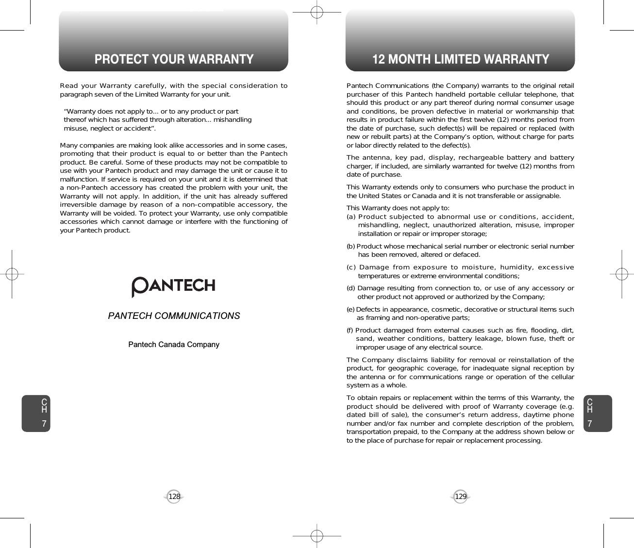 PROTECT YOUR WARRANTY 12 MONTH LIMITED WARRANTY129128CH7CH7Pantech Communications (the Company) warrants to the original retailpurchaser of this Pantech handheld portable cellular telephone, thatshould this product or any part thereof during normal consumer usageand conditions, be proven defective in material or workmanship thatresults in product failure within the first twelve (12) months period fromthe date of purchase, such defect(s) will be repaired or replaced (withnew or rebuilt parts) at the Company’s option, without charge for partsor labor directly related to the defect(s).The antenna, key pad, display, rechargeable battery and batterycharger, if included, are similarly warranted for twelve (12) months fromdate of purchase.This Warranty extends only to consumers who purchase the product inthe United States or Canada and it is not transferable or assignable.This Warranty does not apply to:(a) Product subjected to abnormal use or conditions, accident,mishandling, neglect, unauthorized alteration, misuse, improperinstallation or repair or improper storage;(b) Product whose mechanical serial number or electronic serial numberhas been removed, altered or defaced.(c) Damage from exposure to moisture, humidity, excessivetemperatures or extreme environmental conditions;(d) Damage resulting from connection to, or use of any accessory orother product not approved or authorized by the Company;(e) Defects in appearance, cosmetic, decorative or structural items suchas framing and non-operative parts;(f) Product damaged from external causes such as fire, flooding, dirt,sand, weather conditions, battery leakage, blown fuse, theft orimproper usage of any electrical source.The Company disclaims liability for removal or reinstallation of theproduct, for geographic coverage, for inadequate signal reception bythe antenna or for communications range or operation of the cellularsystem as a whole.To obtain repairs or replacement within the terms of this Warranty, theproduct should be delivered with proof of Warranty coverage (e.g.dated bill of sale), the consumer’s return address, daytime phonenumber and/or fax number and complete description of the problem,transportation prepaid, to the Company at the address shown below orto the place of purchase for repair or replacement processing.Read your Warranty carefully, with the special consideration toparagraph seven of the Limited Warranty for your unit.“Warranty does not apply to... or to any product or part  thereof which has suffered through alteration... mishandling  misuse, neglect or accident”.Many companies are making look alike accessories and in some cases,promoting that their product is equal to or better than the Pantechproduct. Be careful. Some of these products may not be compatible touse with your Pantech product and may damage the unit or cause it tomalfunction. If service is required on your unit and it is determined thata non-Pantech accessory has created the problem with your unit, theWarranty will not apply. In addition, if the unit has already sufferedirreversible damage by reason of a non-compatible accessory, theWarranty will be voided. To protect your Warranty, use only compatibleaccessories which cannot damage or interfere with the functioning ofyour Pantech product.   PANTECH COMMUNICATIONS555 Wireless Blvd., Hauppauge, New York 11788, 800-229-123516808 Marquardt Avenue, Cerritos, California 90703, 562-802-5100Pantech Canada Company5155 Spectrum Way, Unit #5, Mississauga, OntarioCanada L4W 5A1, 800-465-9672