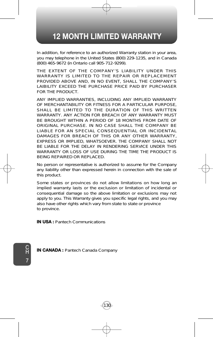 12 MONTH LIMITED WARRANTY130In addition, for reference to an authorized Warranty station in your area,you may telephone in the United States (800) 229-1235, and in Canada(800) 465-9672 (in Ontario call 905-712-9299).THE EXTENT OF THE COMPANY’S LIABILITY UNDER THISWARRANTY IS LIMITED TO THE REPAIR OR REPLACEMENTPROVIDED ABOVE AND, IN NO EVENT, SHALL THE COMPANY’SLAIBILITY EXCEED THE PURCHASE PRICE PAID BY PURCHASERFOR THE PRODUCT.ANY IMPLIED WARRANTIES, INCLUDING ANY IMPLIED WARRANTYOF MERCHANTABILITY OR FITNESS FOR A PARTICULAR PURPOSE,SHALL BE LIMITED TO THE DURATION OF THIS WRITTENWARRANTY. ANY ACTION FOR BREACH OF ANY WARRANTY MUSTBE BROUGHT WITHIN A PERIOD OF 18 MONTHS FROM DATE OFORIGINAL PURCHASE. IN NO CASE SHALL THE COMPANY BELIABLE FOR AN SPECIAL CONSEQUENTIAL OR INCIDENTALDAMAGES FOR BREACH OF THIS OR ANY OTHER WARRANTY,EXPRESS OR IMPLIED, WHATSOEVER. THE COMPANY SHALL NOTBE LIABLE FOR THE DELAY IN RENDERING SERVICE UNDER THISWARRANTY OR LOSS OF USE DURING THE TIME THE PRODUCT ISBEING REPAIRED OR REPLACED.No person or representative is authorized to assume for the Companyany liability other than expressed herein in connection with the sale ofthis product.Some states or provinces do not allow limitations on how long animplied warranty lasts or the exclusion or limitation of incidental orconsequential damage so the above limitation or exclusions may notapply to you. This Warranty gives you specific legal rights, and you mayalso have other rights which vary from state to state or provinceto province.IN USA : Pantech Communications555 Wireless Blvd.Hauppauge, NY 11788(800) 229-1235IN CANADA : Pantech Canada Company5155 Spectrum Way, Unit #5Mississauga, Ontario L4W 5A1(800) 465-9672CH7