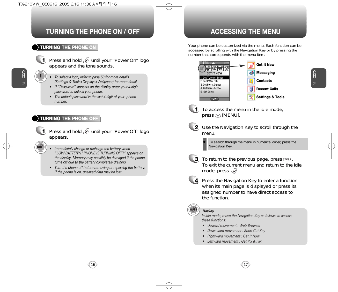 ACCESSING THE MENUCH2Your phone can be customized via the menu. Each function can beaccessed by scrolling with the Navigation Key or by pressing thenumber that corresponds with the menu item.1To access the menu in the idle mode, press      [MENU].2Use the Navigation Key to scroll through themenu.3To return to the previous page, press       .To exit the current menu and return to the idlemode, press       . 4Press the Navigation Key to enter a functionwhen its main page is displayed or press itsassigned number to have direct access to the function.17CH2TURNING THE PHONE ON1Press and hold       until your “Power On” logo appears and the tone sounds.• To select a logo, refer to page 58 for more details. (Settings &amp; Tools&gt;Displays&gt;Wallpaper) for more detail.• If “Password” appears on the display enter your 4-digitpassword to unlock your phone.• The default password is the last 4 digit of your  phonenumber.16TURNING THE PHONE OFF1Press and hold       until your “Power Off” logoappears.• Immediately change or recharge the battery when “LOW BATTERY!! PHONE IS TURNING OFF!” appears onthe display. Memory may possibly be damaged if the phoneturns off due to the battery completely draining.• Turn the phone off before removing or replacing the battery.If the phone is on, unsaved data may be lost.Hotkey In idle mode, move the Navigation Key as follows to access these functions:• Upward movement : Web Browser• Downward movement : Short Cut Key• Rightward movement : Get It Now• Leftward movement : Get Pix &amp; FlixTURNING THE PHONE ON / OFFlTo search through the menu in numerical order, press the Navigation Key.Get It NowMessagingContactsRecent CallsSettings &amp; Tools