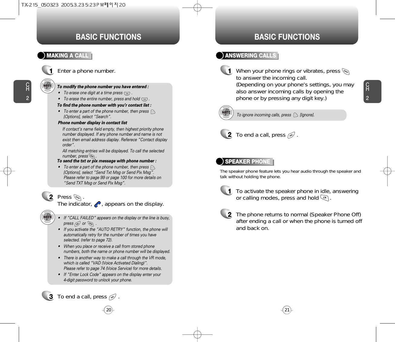 BASIC FUNCTIONSCH221CH220BASIC FUNCTIONSMAKING A CALL1Enter a phone number.To modify the phone number you have entered :• To erase one digit at a time press        .• To erase the entire number, press and hold        .To find the phone number with you’r contact list :• To enter a part of the phone number, then press[Options], select “Search”. Phone number display in contact listIf contact’s name field empty, then highest priority phonenumber displayed. If any phone number and name is notexist then email address diaplay. Referece “Contact displayorder”.All matching entries will be displayed. To call the selectednumber, press       .To send the txt or pix message with phone number :• To enter a part of the phone number, then press[Options], select “Send Txt Msg or Send Pix Msg”. Please refer to page 99 or page 100 for more details on“Send TXT Msg or Send Pix Msg”.2Press       . The indicator,      , appears on the display.• If “CALL FAILED” appears on the display or the line is busy,press        or         . • If you activate the “AUTO RETRY” function, the phone willautomatically retry for the number of times you haveselected. (refer to page 72).• When you place or receive a call from stored phonenumbers, both the name or phone number will be displayed.• There is another way to make a call through the VR mode,which is called “VAD (Voice Activated Dialing)”. Please refer to page 74 (Voice Service) for more details.• If “Enter Lock Code” appears on the display enter your 4-digit password to unlock your phone.3To end a call, press       .To ignore incoming calls, press        [Ignore].ANSWERING CALLS1When your phone rings or vibrates, press to answer the incoming call. (Depending on your phone’s settings, you mayalso answer incoming calls by opening thephone or by pressing any digit key.)2To end a call, press       .The speaker phone feature lets you hear audio through the speaker andtalk without holding the phone.SPEAKER PHONE1To activate the speaker phone in idle, answeringor calling modes, press and hold       .2The phone returns to normal (Speaker Phone Off)after ending a call or when the phone is turned offand back on.