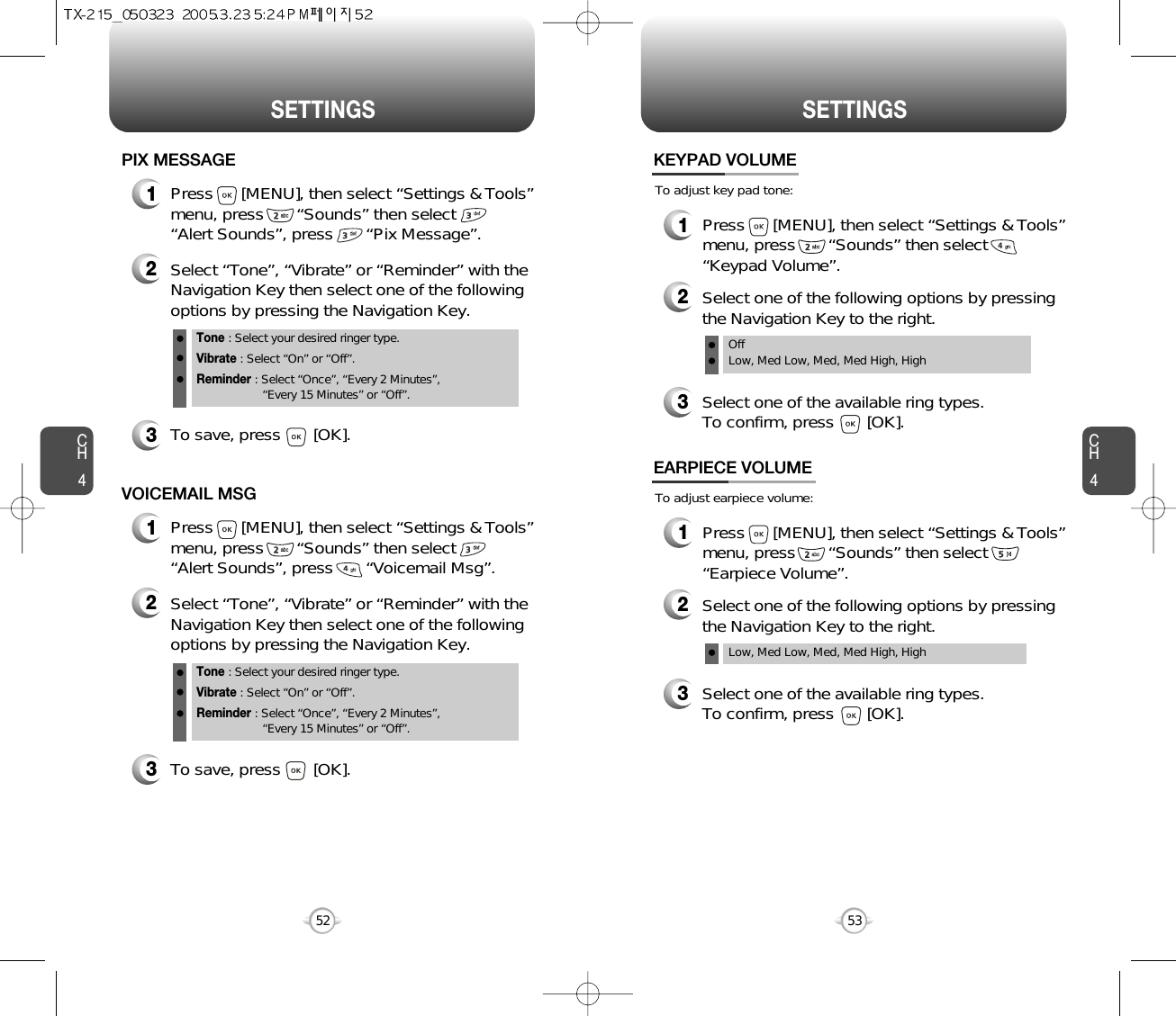 CH453CH452SETTINGS52SETTINGS1Press      [MENU], then select “Settings &amp; Tools”menu, press       “Sounds” then select       “Alert Sounds”, press       “Pix Message”.PIX MESSAGE2Select “Tone”, “Vibrate” or “Reminder” with theNavigation Key then select one of the followingoptions by pressing the Navigation Key.Tone : Select your desired ringer type.Vibrate : Select “On” or “Off”.Reminder : Select “Once”, “Every 2 Minutes”, “Every 15 Minutes” or “Off”.3To save, press       [OK].1Press      [MENU], then select “Settings &amp; Tools”menu, press       “Sounds” then select       “Alert Sounds”, press       “Voicemail Msg”.VOICEMAIL MSG2Select “Tone”, “Vibrate” or “Reminder” with theNavigation Key then select one of the followingoptions by pressing the Navigation Key.Tone : Select your desired ringer type.Vibrate : Select “On” or “Off”.Reminder : Select “Once”, “Every 2 Minutes”, “Every 15 Minutes” or “Off”.3To save, press       [OK].To adjust key pad tone:KEYPAD VOLUME2Select one of the following options by pressingthe Navigation Key to the right.3Select one of the available ring types.To confirm, press       [OK].1Press      [MENU], then select “Settings &amp; Tools”menu, press       “Sounds” then select“Keypad Volume”.OffLow, Med Low, Med, Med High, HighTo adjust earpiece volume:EARPIECE VOLUME2Select one of the following options by pressingthe Navigation Key to the right.3Select one of the available ring types.To confirm, press       [OK].1Press      [MENU], then select “Settings &amp; Tools”menu, press       “Sounds” then select“Earpiece Volume”.Low, Med Low, Med, Med High, High