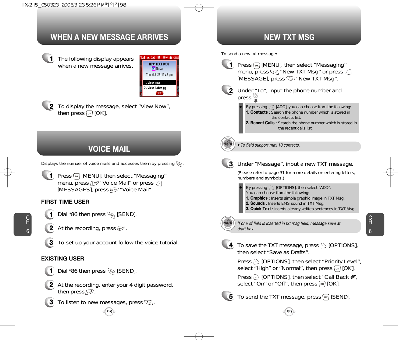 Displays the number of voice mails and accesses them by pressing       .VOICE MAILCH699CH698WHEN A NEW MESSAGE ARRIVES NEW TXT MSG1The following display appearswhen a new message arrives.2To display the message, select “View Now”,then press      [OK].1Press      [MENU], then select “Messaging”menu, press       “New TXT Msg” or press[MESSAGE], press       “New TXT Msg”.To send a new txt message:2Under “To”, input the phone number and press      .3Under “Message”, input a new TXT message.By pressing        [ADD], you can choose from the following:1. Contacts : Search the phone number which is stored in the contacts list.2. Recent Calls : Search the phone number which is stored in the recent calls list.By pressing        [OPTIONS], then select “ADD”. You can choose from the following:1. Graphics : Inserts simple graphic image in TXT Msg.2. Sounds : Inserts EMS sound in TXT Msg.3. Quick Text : Inserts already written sentences in TXT Msg.(Please refer to page 31 for more details on entering letters,numbers and symbols.)FIRST TIME USER1Dial *86 then press       [SEND].2At the recording, press      .3To set up your account follow the voice tutorial.EXISTING USER1Dial *86 then press       [SEND].2At the recording, enter your 4 digit password,then press      .3To listen to new messages, press       .• To field support max 10 contacts.If one of field is inserted in txt msg field, message save atdraft box.5To send the TXT message, press      [SEND].4Press      [OPTIONS], then select “Priority Level”,select “High” or “Normal”, then press      [OK].Press      [OPTIONS], then select “Call Back #”,select “On” or “Off”, then press      [OK].To save the TXT message, press      [OPTIONS], then select “Save as Drafts”.1Press      [MENU], then select “Messaging”menu, press       “Voice Mail” or press[MESSAGES], press       “Voice Mail”.