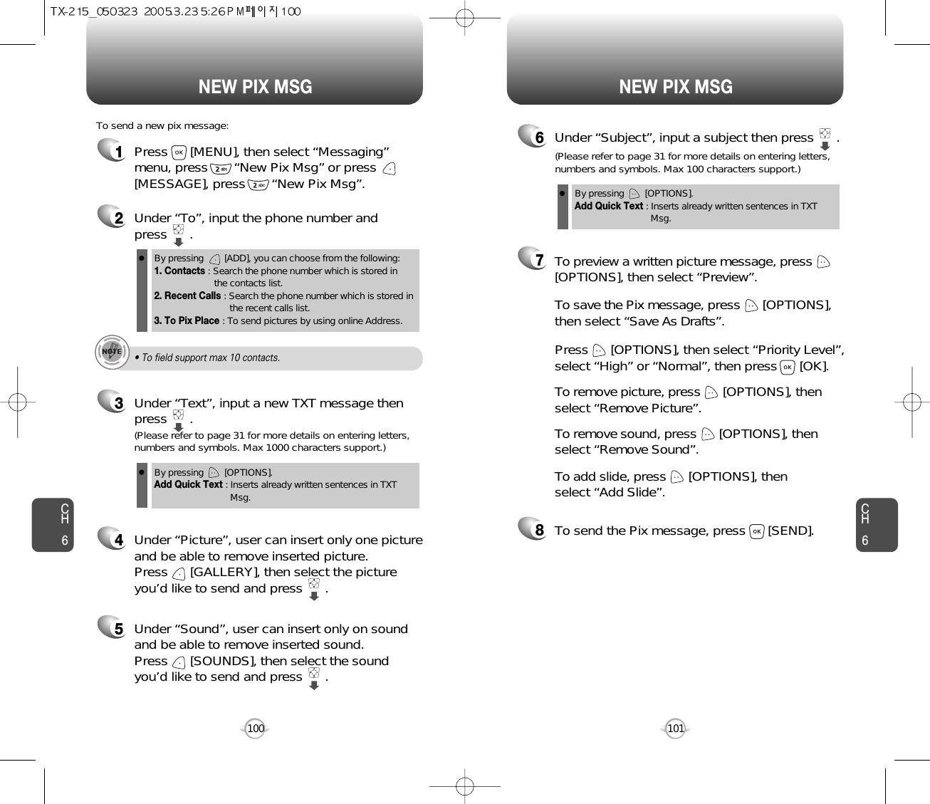 NEW PIX MSG NEW PIX MSGCH6101CH61001Press      [MENU], then select “Messaging”menu, press       “New Pix Msg” or press[MESSAGE], press       “New Pix Msg”.To send a new pix message:2Under “To”, input the phone number and press      .3Under “Text”, input a new TXT message thenpress      .By pressing        [ADD], you can choose from the following:1. Contacts : Search the phone number which is stored in the contacts list.2. Recent Calls : Search the phone number which is stored in the recent calls list.3. To Pix Place : To send pictures by using online Address.By pressing        [OPTIONS].Add Quick Text : Inserts already written sentences in TXT Msg.(Please refer to page 31 for more details on entering letters,numbers and symbols. Max 1000 characters support.)6Under “Subject”, input a subject then press      .By pressing        [OPTIONS].Add Quick Text : Inserts already written sentences in TXT Msg.(Please refer to page 31 for more details on entering letters,numbers and symbols. Max 100 characters support.)4Under “Picture”, user can insert only one pictureand be able to remove inserted picture. Press      [GALLERY], then select the picture you’d like to send and press      .• To field support max 10 contacts.8To send the Pix message, press      [SEND].7Press      [OPTIONS], then select “Priority Level”,select “High” or “Normal”, then press      [OK].To save the Pix message, press      [OPTIONS], then select “Save As Drafts”.To preview a written picture message, press[OPTIONS], then select “Preview”.To remove picture, press      [OPTIONS], then select “Remove Picture”.To remove sound, press      [OPTIONS], then select “Remove Sound”.To add slide, press      [OPTIONS], then select “Add Slide”.5Under “Sound”, user can insert only on soundand be able to remove inserted sound. Press      [SOUNDS], then select the sound you’d like to send and press      .