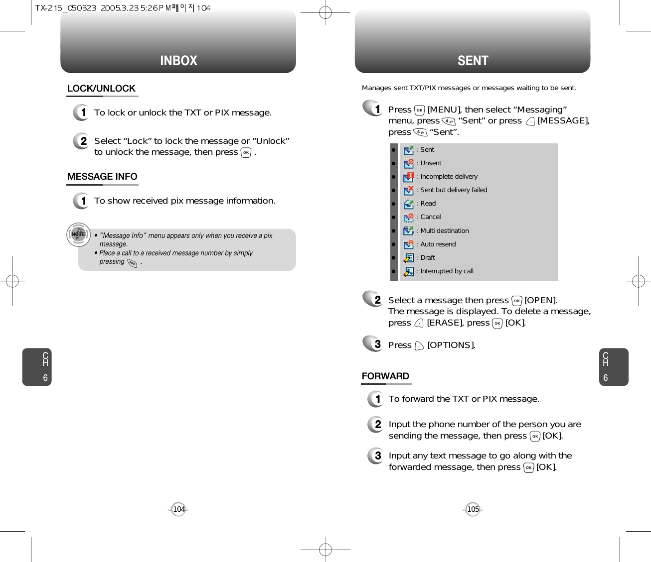 INBOX SENTCH6105CH6104LOCK/UNLOCK1To lock or unlock the TXT or PIX message.2Select “Lock” to lock the message or “Unlock”to unlock the message, then press      .MESSAGE INFO1To show received pix message information.• “Message Info” menu appears only when you receive a pix message.• Place a call to a received message number by simply pressing         .1Press      [MENU], then select “Messaging”menu, press       “Sent” or press      [MESSAGE],press       “Sent”.Manages sent TXT/PIX messages or messages waiting to be sent.2Select a message then press      [OPEN]. The message is displayed. To delete a message,press      [ERASE], press      [OK].Press      [OPTIONS].3FORWARD1To forward the TXT or PIX message.2Input the phone number of the person you aresending the message, then press      [OK].3Input any text message to go along with theforwarded message, then press      [OK].: Sent: Unsent: Incomplete delivery: Sent but delivery failed: Read: Cancel: Multi destination: Auto resend: Draft: Interrupted by call