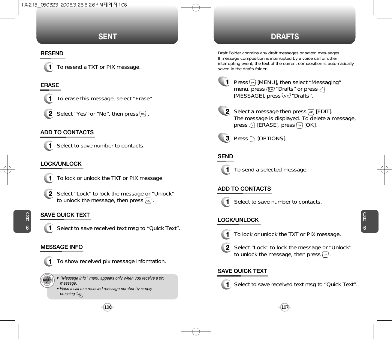 SENT DRAFTSCH6107CH6106SAVE QUICK TEXT1Select to save received text msg to “Quick Text”.ADD TO CONTACTS1Select to save number to contacts.ERASE1To erase this message, select “Erase”.LOCK/UNLOCK1To lock or unlock the TXT or PIX message.2Select “Lock” to lock the message or “Unlock”to unlock the message, then press      .2Select “Yes” or “No”, then press      .SAVE QUICK TEXT1Select to save received text msg to “Quick Text”.ADD TO CONTACTS1Select to save number to contacts.SEND1To send a selected message.LOCK/UNLOCK1To lock or unlock the TXT or PIX message.2Select “Lock” to lock the message or “Unlock”to unlock the message, then press      .MESSAGE INFO1To show received pix message information.• “Message Info” menu appears only when you receive a pix message.• Place a call to a received message number by simply pressing         .1Press      [MENU], then select “Messaging”menu, press       “Drafts” or press[MESSAGE], press       “Drafts”.2Select a message then press      [EDIT]. The message is displayed. To delete a message,press      [ERASE], press      [OK].Press      [OPTIONS].3Draft Folder contains any draft messages or saved mes-sages.If message composition is interrupted by a voice call or otherinterrupting event, the text of the current composition is automaticallysaved in the drafts folder.RESEND1To resend a TXT or PIX message.