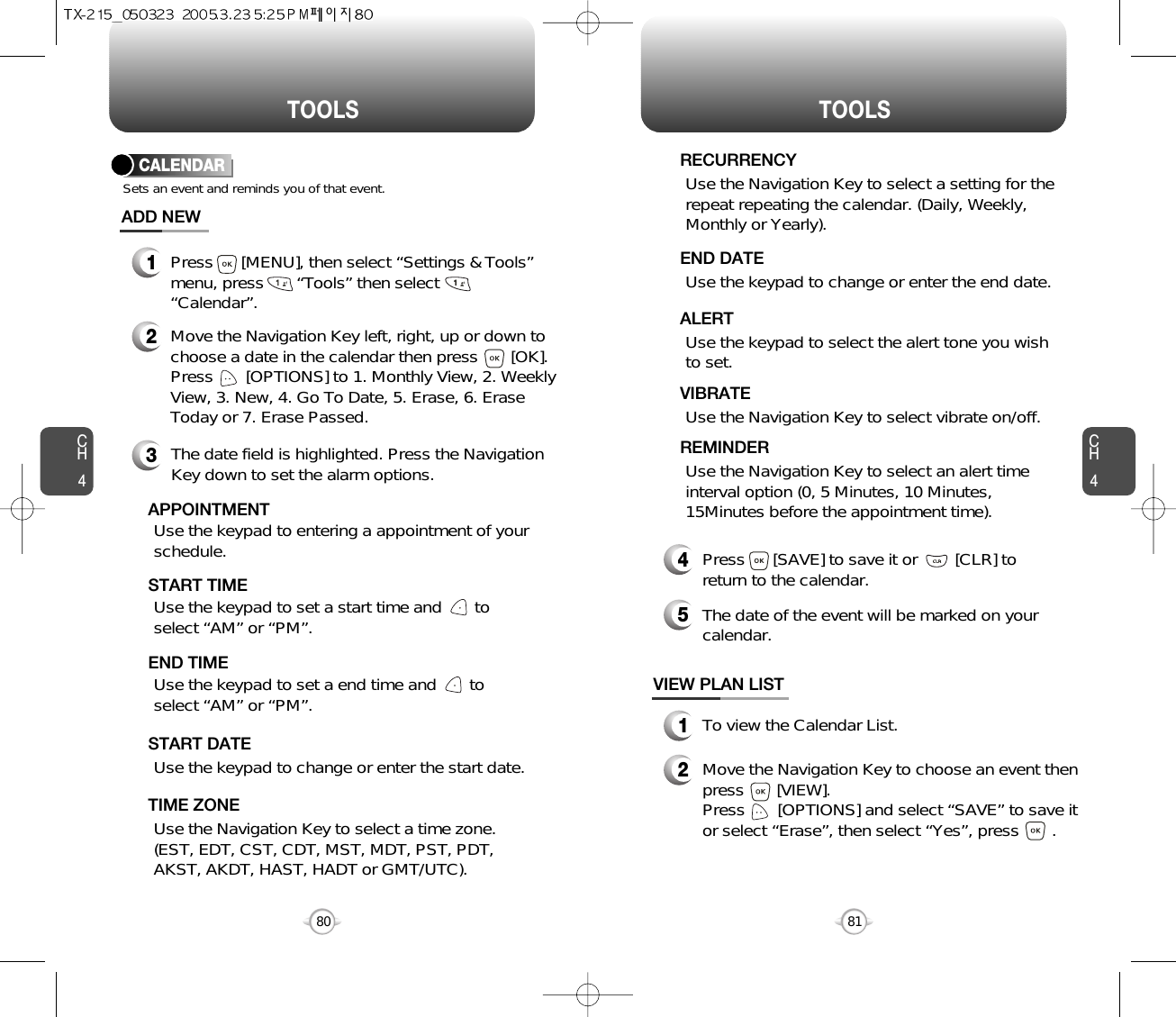 CH481TOOLSCH480TOOLSUse the keypad to change or enter the end date.    END DATEUse the Navigation Key to select a time zone.(EST, EDT, CST, CDT, MST, MDT, PST, PDT,AKST, AKDT, HAST, HADT or GMT/UTC).  TIME ZONEUse the keypad to select the alert tone you wishto set.ALERTUse the Navigation Key to select vibrate on/off.VIBRATEUse the Navigation Key to select an alert timeinterval option (0, 5 Minutes, 10 Minutes,15Minutes before the appointment time).    REMINDER4Press      [SAVE] to save it or        [CLR] toreturn to the calendar.5The date of the event will be marked on yourcalendar.1To view the Calendar List.VIEW PLAN LIST2Move the Navigation Key to choose an event thenpress       [VIEW].     Press       [OPTIONS] and select “SAVE” to save itor select “Erase”, then select “Yes”, press       .CALENDARADD NEWSets an event and reminds you of that event.23Move the Navigation Key left, right, up or down tochoose a date in the calendar then press       [OK].Press       [OPTIONS] to 1. Monthly View, 2. WeeklyView, 3. New, 4. Go To Date, 5. Erase, 6. EraseToday or 7. Erase Passed.Use the keypad to set a start time and       toselect “AM” or “PM”.     START TIMEUse the keypad to entering a appointment of yourschedule.       APPOINTMENTUse the keypad to change or enter the start date.   START DATEUse the Navigation Key to select a setting for therepeat repeating the calendar. (Daily, Weekly,Monthly or Yearly).  RECURRENCYThe date field is highlighted. Press the NavigationKey down to set the alarm options.Use the keypad to set a end time and       toselect “AM” or “PM”.     END TIME1Press      [MENU], then select “Settings &amp; Tools”menu, press       “Tools” then select“Calendar”.