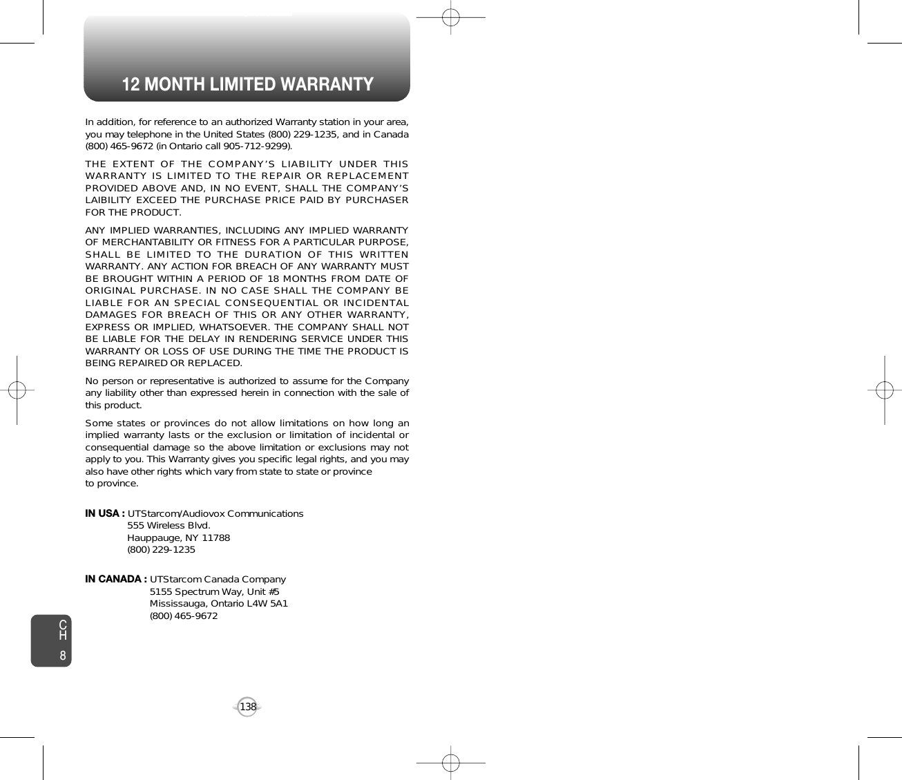 12 MONTH LIMITED WARRANTY138In addition, for reference to an authorized Warranty station in your area,you may telephone in the United States (800) 229-1235, and in Canada(800) 465-9672 (in Ontario call 905-712-9299).THE EXTENT OF THE COMPANY’S LIABILITY UNDER THISWARRANTY IS LIMITED TO THE REPAIR OR REPLACEMENTPROVIDED ABOVE AND, IN NO EVENT, SHALL THE COMPANY’SLAIBILITY EXCEED THE PURCHASE PRICE PAID BY PURCHASERFOR THE PRODUCT.ANY IMPLIED WARRANTIES, INCLUDING ANY IMPLIED WARRANTYOF MERCHANTABILITY OR FITNESS FOR A PARTICULAR PURPOSE,SHALL BE LIMITED TO THE DURATION OF THIS WRITTENWARRANTY. ANY ACTION FOR BREACH OF ANY WARRANTY MUSTBE BROUGHT WITHIN A PERIOD OF 18 MONTHS FROM DATE OFORIGINAL PURCHASE. IN NO CASE SHALL THE COMPANY BELIABLE FOR AN SPECIAL CONSEQUENTIAL OR INCIDENTALDAMAGES FOR BREACH OF THIS OR ANY OTHER WARRANTY,EXPRESS OR IMPLIED, WHATSOEVER. THE COMPANY SHALL NOTBE LIABLE FOR THE DELAY IN RENDERING SERVICE UNDER THISWARRANTY OR LOSS OF USE DURING THE TIME THE PRODUCT ISBEING REPAIRED OR REPLACED.No person or representative is authorized to assume for the Companyany liability other than expressed herein in connection with the sale ofthis product.Some states or provinces do not allow limitations on how long animplied warranty lasts or the exclusion or limitation of incidental orconsequential damage so the above limitation or exclusions may notapply to you. This Warranty gives you specific legal rights, and you mayalso have other rights which vary from state to state or provinceto province.IN USA : UTStarcom/Audiovox Communications555 Wireless Blvd.Hauppauge, NY 11788(800) 229-1235IN CANADA : UTStarcom Canada Company5155 Spectrum Way, Unit #5Mississauga, Ontario L4W 5A1(800) 465-9672CH8