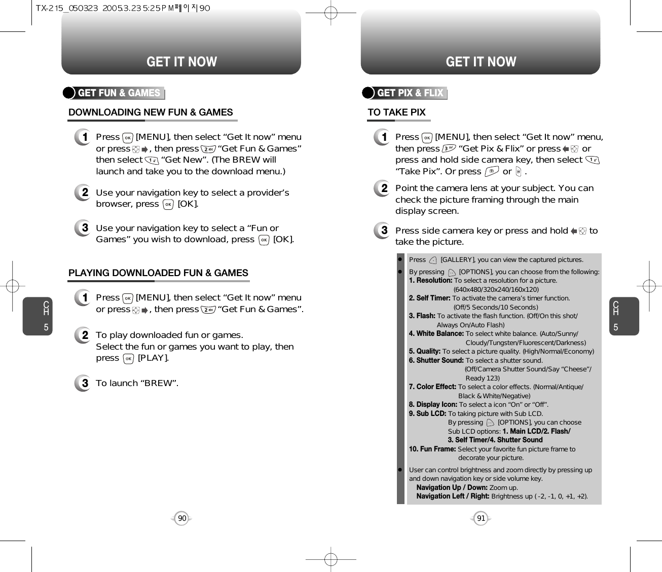 CH591GET IT NOWCH590GET IT NOWGET FUN &amp; GAMESDOWNLOADING NEW FUN &amp; GAMES1Press      [MENU], then select “Get It now” menuor press       , then press       “Get Fun &amp; Games”then select       “Get New”. (The BREW willlaunch and take you to the download menu.)3Use your navigation key to select a “Fun orGames” you wish to download, press       [OK].2Use your navigation key to select a provider’sbrowser, press       [OK]. GET PIX &amp; FLIXTO TAKE PIX1Press      [MENU], then select “Get It now” menu,then press       “Get Pix &amp; Flix” or press        orpress and hold side camera key, then select“Take Pix”. Or press        or     .3Press side camera key or press and hold        totake the picture.2Point the camera lens at your subject. You cancheck the picture framing through the maindisplay screen.PLAYING DOWNLOADED FUN &amp; GAMES1Press      [MENU], then select “Get It now” menuor press       , then press       “Get Fun &amp; Games”.2To play downloaded fun or games.Select the fun or games you want to play, thenpress       [PLAY].3To launch “BREW”.Press        [GALLERY], you can view the captured pictures.By pressing        [OPTIONS], you can choose from the following:1. Resolution: To select a resolution for a picture.(640x480/320x240/160x120)2. Self Timer: To activate the camera’s timer function.(Off/5 Seconds/10 Seconds)3. Flash: To activate the flash function. (Off/On this shot/Always On/Auto Flash)4. White Balance: To select white balance. (Auto/Sunny/ Cloudy/Tungsten/Fluorescent/Darkness)5. Quality: To select a picture quality. (High/Normal/Economy)6. Shutter Sound: To select a shutter sound.(Off/Camera Shutter Sound/Say “Cheese”/ Ready 123)7. Color Effect: To select a color effects. (Normal/Antique/Black &amp; White/Negative)8. Display Icon: To select a icon “On” or “Off”.9. Sub LCD: To taking picture with Sub LCD.By pressing        [OPTIONS], you can choose Sub LCD options: 1. Main LCD/2. Flash/3. Self Timer/4. Shutter Sound10. Fun Frame: Select your favorite fun picture frame todecorate your picture.User can control brightness and zoom directly by pressing up and down navigation key or side volume key.Navigation Up / Down: Zoom up.Navigation Left / Right: Brightness up ( -2, -1, 0, +1, +2). 