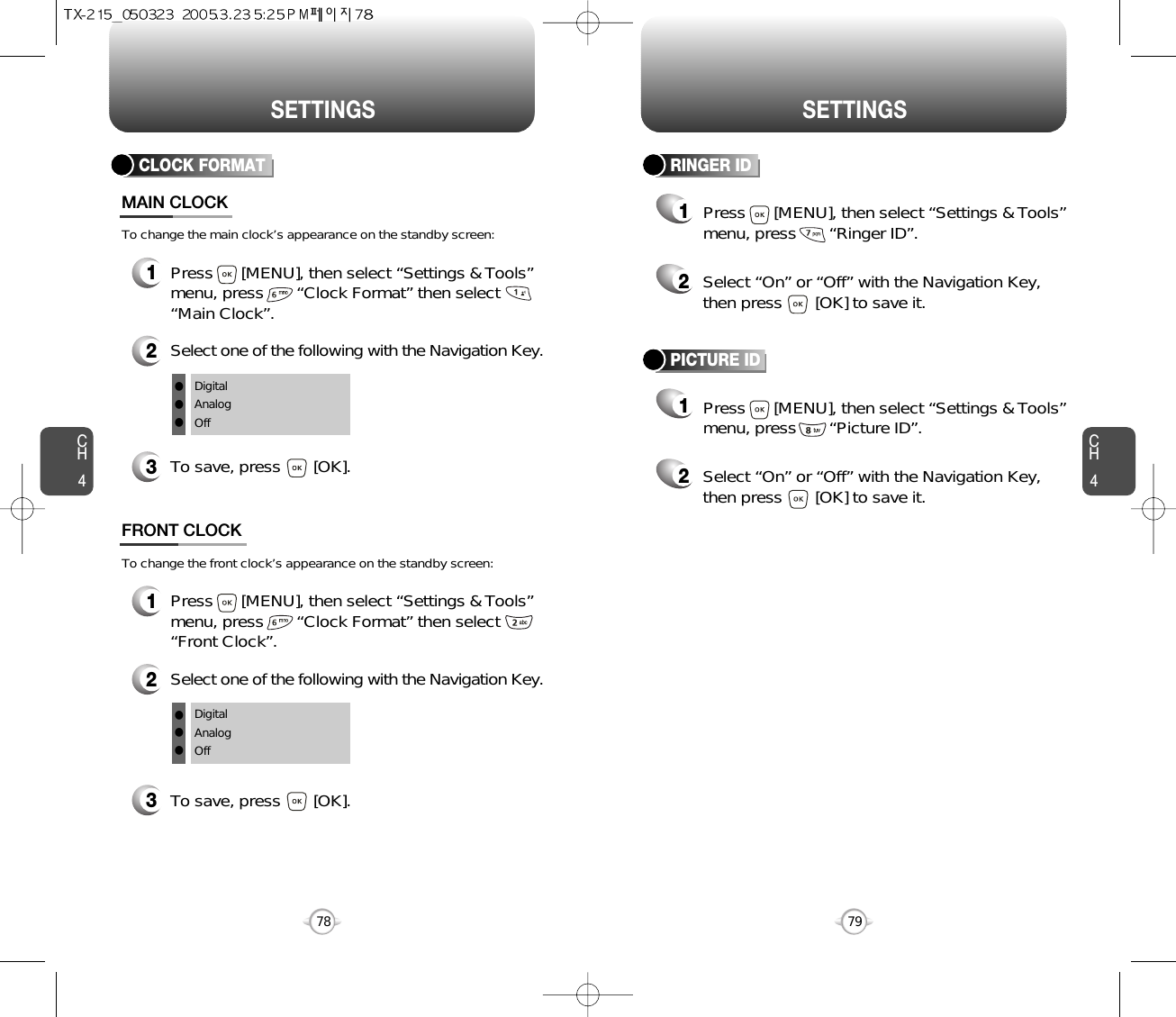 SETTINGS SETTINGSCH479CH478CLOCK FORMAT1Press      [MENU], then select “Settings &amp; Tools”menu, press       “Clock Format” then select      “Main Clock”.3To save, press       [OK].MAIN CLOCK2Select one of the following with the Navigation Key.DigitalAnalogOfflllTo change the main clock’s appearance on the standby screen:1Press      [MENU], then select “Settings &amp; Tools”menu, press       “Clock Format” then select      “Front Clock”.3To save, press       [OK].FRONT CLOCK2Select one of the following with the Navigation Key.DigitalAnalogOfflllTo change the front clock’s appearance on the standby screen:RINGER ID12Press      [MENU], then select “Settings &amp; Tools”menu, press       “Ringer ID”.Select “On” or “Off” with the Navigation Key,then press       [OK] to save it.PICTURE ID12Press      [MENU], then select “Settings &amp; Tools”menu, press       “Picture ID”.Select “On” or “Off” with the Navigation Key,then press       [OK] to save it.