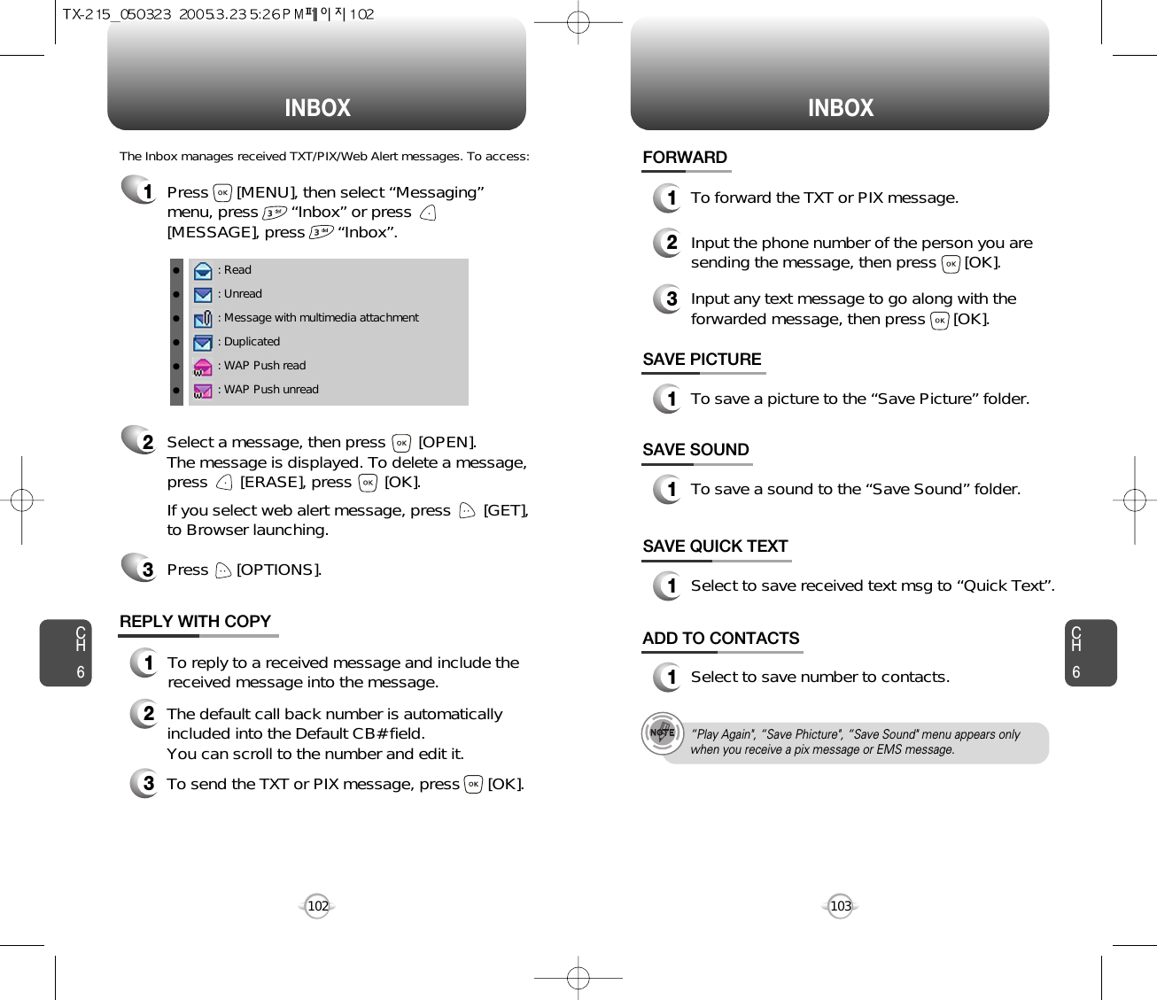 INBOX INBOXCH6103CH6102SAVE PICTURE1To save a picture to the “Save Picture” folder.FORWARD1To forward the TXT or PIX message.2Input the phone number of the person you aresending the message, then press      [OK].3Input any text message to go along with theforwarded message, then press      [OK].: Read: Unread: Message with multimedia attachment: Duplicated: WAP Push read: WAP Push unreadThe Inbox manages received TXT/PIX/Web Alert messages. To access:2Select a message, then press       [OPEN]. The message is displayed. To delete a message,press       [ERASE], press       [OK].If you select web alert message, press       [GET],to Browser launching.Press      [OPTIONS].3REPLY WITH COPY123To reply to a received message and include thereceived message into the message.The default call back number is automaticallyincluded into the Default CB# field.  You can scroll to the number and edit it.To send the TXT or PIX message, press      [OK].SAVE SOUND1To save a sound to the “Save Sound” folder.1Press      [MENU], then select “Messaging”menu, press       “Inbox” or press[MESSAGE], press       “Inbox”.SAVE QUICK TEXT1Select to save received text msg to “Quick Text”.ADD TO CONTACTS1Select to save number to contacts.“Play Again&quot;, “Save Phicture&quot;, “Save Sound&quot; menu appears onlywhen you receive a pix message or EMS message.